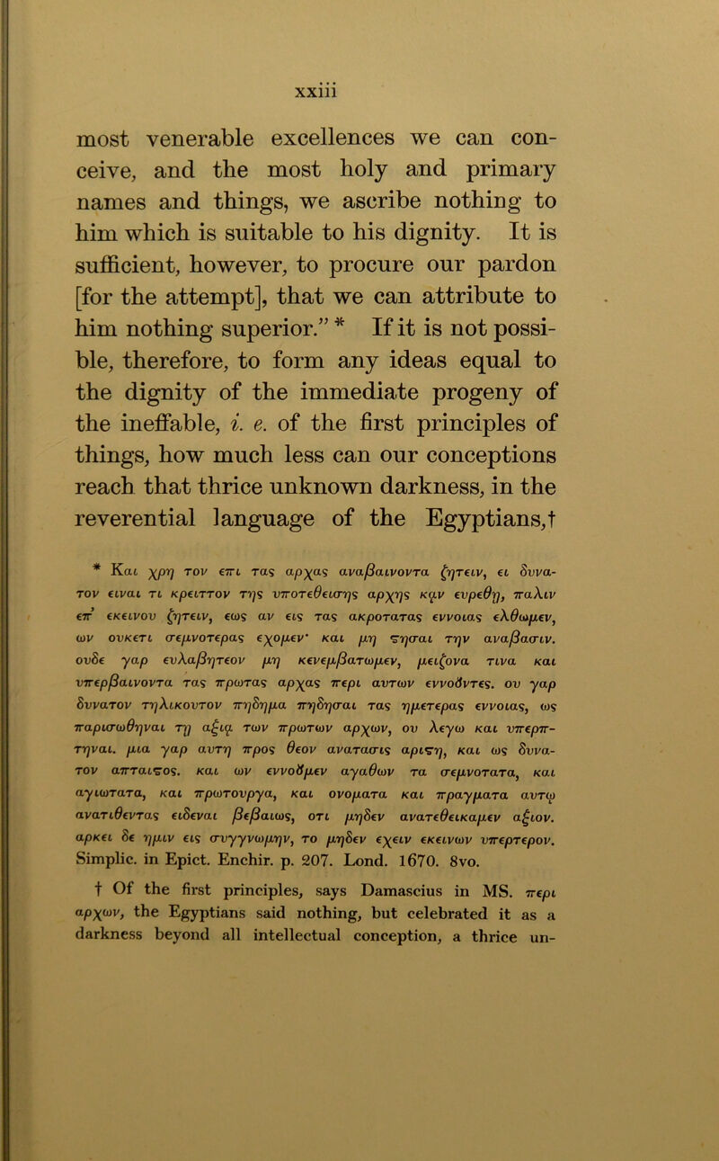 most venerable excellences we can con- ceive, and the most holy and primary names and things, we ascribe nothing to him which is suitable to his dignity. It is sufficient, however, to procure our pardon [for the attempt], that we can attribute to him nothing superior.” If it is not possi- ble, therefore, to form any ideas equal to the dignity of the immediate progeny of the ineffable, e. of the first principles of things, how much less can our conceptions reach that thrice unknown darkness, in the reverential language of the Egyptians,! * Ka6 -)(pr] Tov €7Ti ra<s ava^aLvovra ^rjTeiv, et Svva- Tov eivai Ti KpciTTov T’i]s V7roTe6ei(rr]<s o-pX'l^ €vpe$rj, 7raA.11/ €7T CKeLVOv ^7]T€iv, €(j)'S av CIS Tas aKpoTaTas evvoias (XOiapev, <j)v ovKCTt CT€pvoTepa<s €)(op€v' /cat pr) •^rjcrat rrjv ava/3aariv. ovSe yap evXa^rjreov prj K€vep^aTb)p€v, pei^ova riva Kat vTTipfiaLvovTa ras wpiara^ ap)pi<s rrepi avT(ov evvo^fvTCS. ov yap Svvarov ryXcKOVTOv TrrjS'qpa 7rvj&q(raL ras rjperepa^ €vvoLas, ws TrapLcr(t)6r]vaL Ty a^i^ to/v ttjoo/twv ap^cav, ov Xeycj /cat vnepur- Trjvac. pia yap avry -irpos 6eov avaraa-is apis’r/, /cat tos Svva- TOv aTTTatS’OS. Kat (vv evvoiSpev aya6(ov ra a-epvoTara^ /cat ayuarara, Kat TrpiOTOvpya, Kat ovopara Kat Trpaypara avro) avartOevras eiSevai ^ej8atu)9, on prjSev avareOetKapev a^tov. apK€L 8c yptv CIS o’vyyvioprjv, to pySev c/ccii/wv vTrepTepov. Simplic. in Epict. Enchir. p. 207. Lend. l670. 8vo. t Of the first principles, says Damascius in MS. Trept ap^oiv, the Egyptians said nothing, but celebrated it as a darkness beyond all intellectual conception, a thrice un-