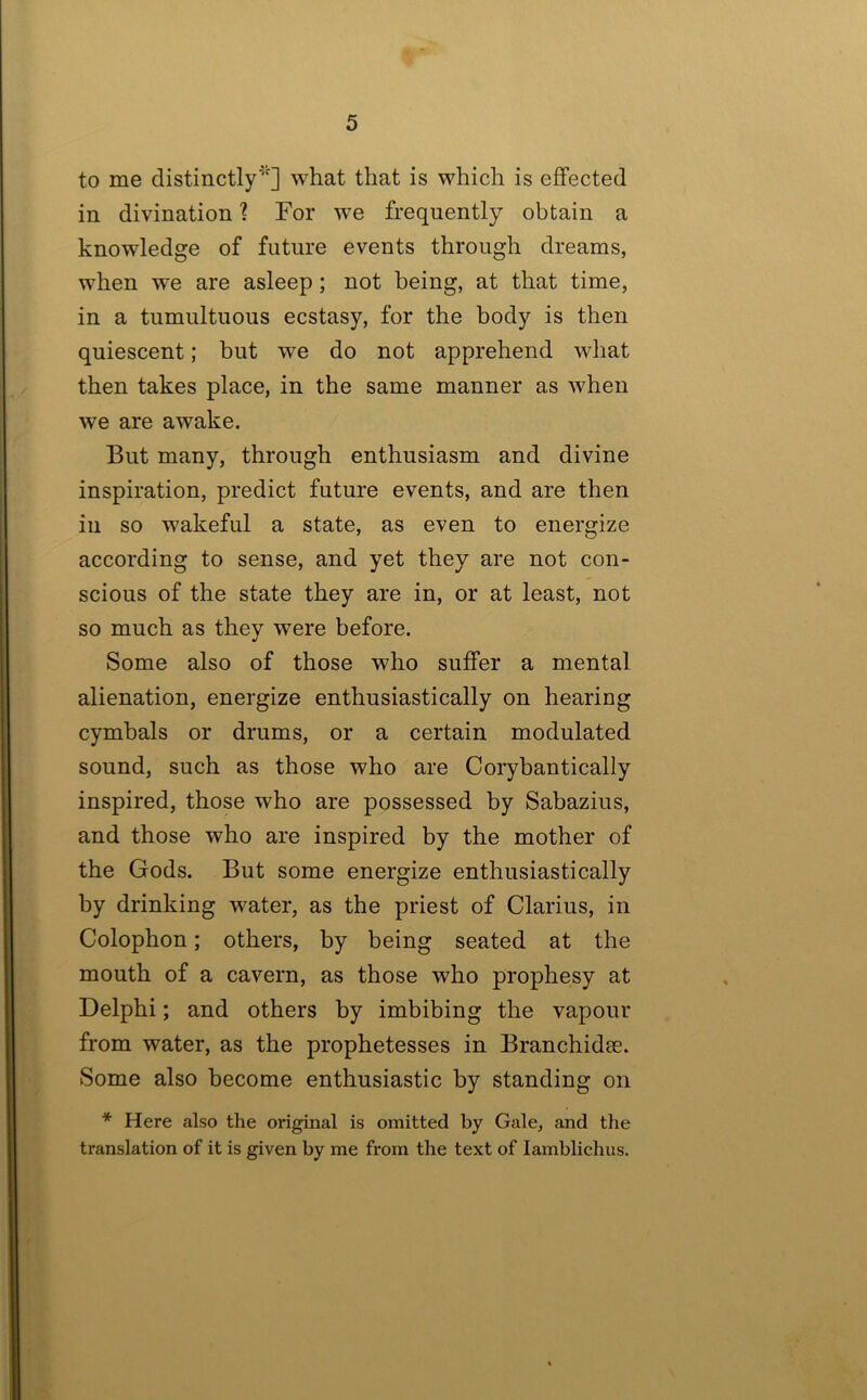 to me distinctly^'] what that is which is effected in divination ? For we frequently obtain a knowledge of future events through dreams, when we are asleep; not being, at that time, in a tumultuous ecstasy, for the body is then quiescent; but we do not apprehend what then takes place, in the same manner as when we are awake. But many, through enthusiasm and divine inspiration, predict future events, and are then in so wakeful a state, as even to energize according to sense, and yet they are not con- scious of the state they are in, or at least, not so much as they were before. Some also of those who suffer a mental alienation, energize enthusiastically on hearing cymbals or drums, or a certain modulated sound, such as those who are Corybantically inspired, those who are possessed by Sabazius, and those who are inspired by the mother of the Gods. But some energize enthusiastically by drinking water, as the priest of Clarius, in Colophon; others, by being seated at the mouth of a cavern, as those who prophesy at Delphi; and others by imbibing the vapour from water, as the prophetesses in Branchidse. Some also become enthusiastic by standing on * Here also the original is omitted by Gale, and the translation of it is given by me from the text of lamblichus.