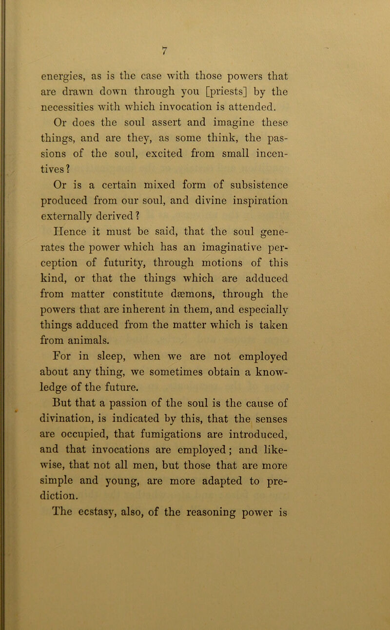 energies, as is the case with those powers that are drawn down through you [priests] by the necessities with which invocation is attended. Or does the soul assert and imagine these things, and are they, as some think, the pas- sions of the soul, excited from small incen- tives? Or is a certain mixed form of subsistence produced from our soul, and divine inspiration externally derived ? Hence it must be said, that the soul gene- rates the power which has an imaginative per- ception of futurity, through motions of this kind, or that the things which are adduced from matter constitute dsemons, through the powers that are inherent in them, and especially things adduced from the matter which is taken from animals. For in sleep, when we are not employed about any thing, we sometimes obtain a know- ledge of the future. But that a passion of the soul is the cause of divination, is indicated by this, that the senses are occupied, that fumigations are introduced, and that invocations are employed; and like- wise, that not all men, but those that are more simple and young, are more adapted to pre- diction. The ecstasy, also, of the reasoning power is