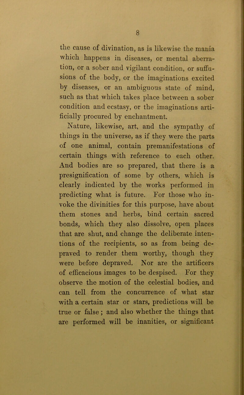 the cause of divination, as is likewise the mania which happens in diseases, or mental aberra- tion, or a sober and vigilant condition, or suffu- sions of the body, or the imaginations excited by diseases, or an ambiguous state of mind, such as that which takes place between a sober condition and ecstasy, or the imaginations arti- ficially procured by enchantment. Nature, likewise, art, and the sympathy of things in the universe, as if they were the parts of one animal, contain premanifestations of certain things with reference to each other. And bodies are so prepared, that there is a presignification of some by others, which is clearly indicated by the works performed in predicting what is future. For those who in- voke the divinities for this purpose, have about them stones and herbs, bind certain sacred bonds, which they also dissolve, open places that are shut, and change the deliberate inten- tions of the recipients, so as from being de- praved to render them worthy, though they were before depraved. Nor are the artificers of efficacious images to be despised. For they observe the motion of the celestial bodies, and can tell from the concurrence of what star with a certain star or stars, predictions will be true or false; and also whether the things that are performed will be inanities, or significant