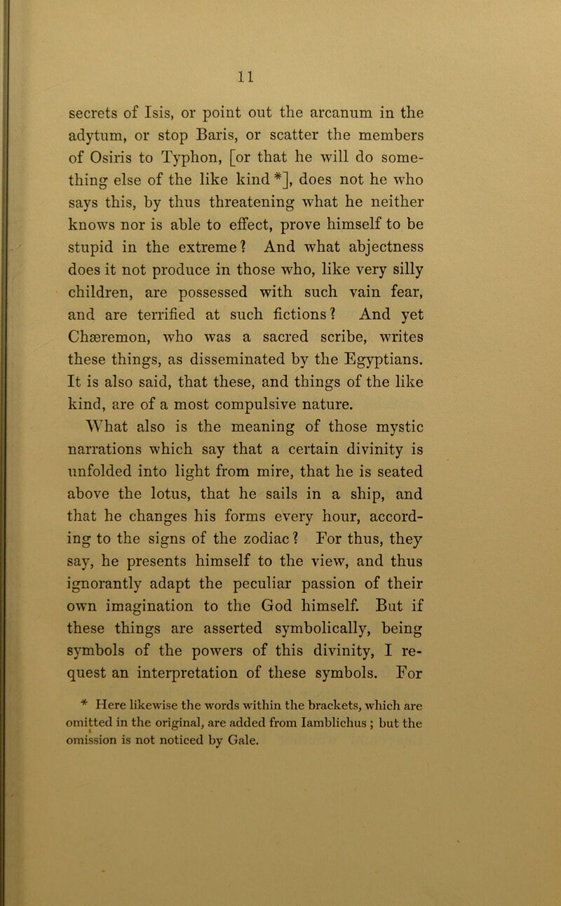 secrets of Isis, or point out the arcanum in the adytum, or stop Baris, or scatter the members of Osiris to Typhon, [or that he will do some- thing else of the like kind *], does not he who says this, by thus threatening what he neither knows nor is able to effect, prove himself to be stupid in the extreme? And what abjectness does it not produce in those who, like very silly children, are possessed with such vain fear, and are terrified at such fictions? And yet Chaeremon, who was a sacred scribe, writes these things, as disseminated by the Egyptians. It is also said, that these, and things of the like kind, are of a most compulsive nature. What also is the meaning of those mystic narrations which say that a certain divinity is unfolded into light from mire, that he is seated above the lotus, that he sails in a ship, and that he changes his forms every hour, accord- ing to the signs of the zodiac ? For thus, they say, he presents himself to the view, and thus ignorantly adapt the peculiar passion of their owm imagination to the God himself. But if these things are asserted symbolically, being symbols of the powers of this divinity, I re- quest an interpretation of these symbols. For * Here likewise the words within the brackets, which are omitted in the original, are added from lamblichus ; but the omission is not noticed by Gale.