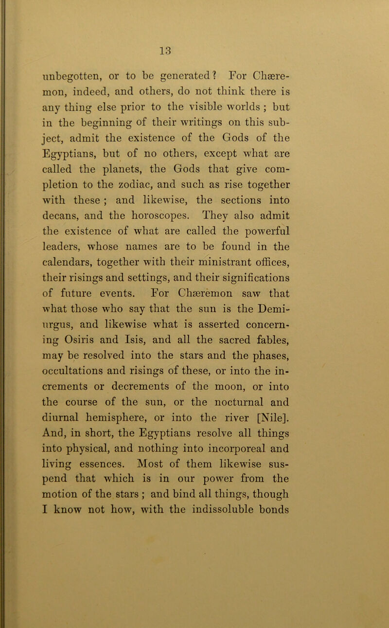 imbegotten, or to be generated? For Chsere- mon, indeed, and others, do not think there is any thing else prior to the visible worlds ; but in the beginning of their writings on this sub- ject, admit the existence of the Gods of the Egyptians, but of no others, except what are called the planets, the Gods that give com- pletion to the zodiac, and such as rise together with these ; and likewise, the sections into decans, and the horoscopes. They also admit the existence of what are called the powerful leaders, whose names are to be found in the calendars, together with their ministrant offices, their risings and settings, and their significations of future events. For Chseremon saw that what those who say that the sun is the Demi- nrgus, and likewise what is asserted concern- ing Osiris and Isis, and all the sacred fables, may be resolved into the stars and the phases, occultations and risings of these, or into the in- crements or decrements of the moon, or into the course of the sun, or the nocturnal and diurnal hemisphere, or into the river [Nile]. And, in short, the Egyptians resolve all things into physical, and nothing into incorporeal and living essences. Most of them likewise sus- pend that which is in our power from the motion of the. stars ; and bind all things, though I know not how, with the indissoluble bonds