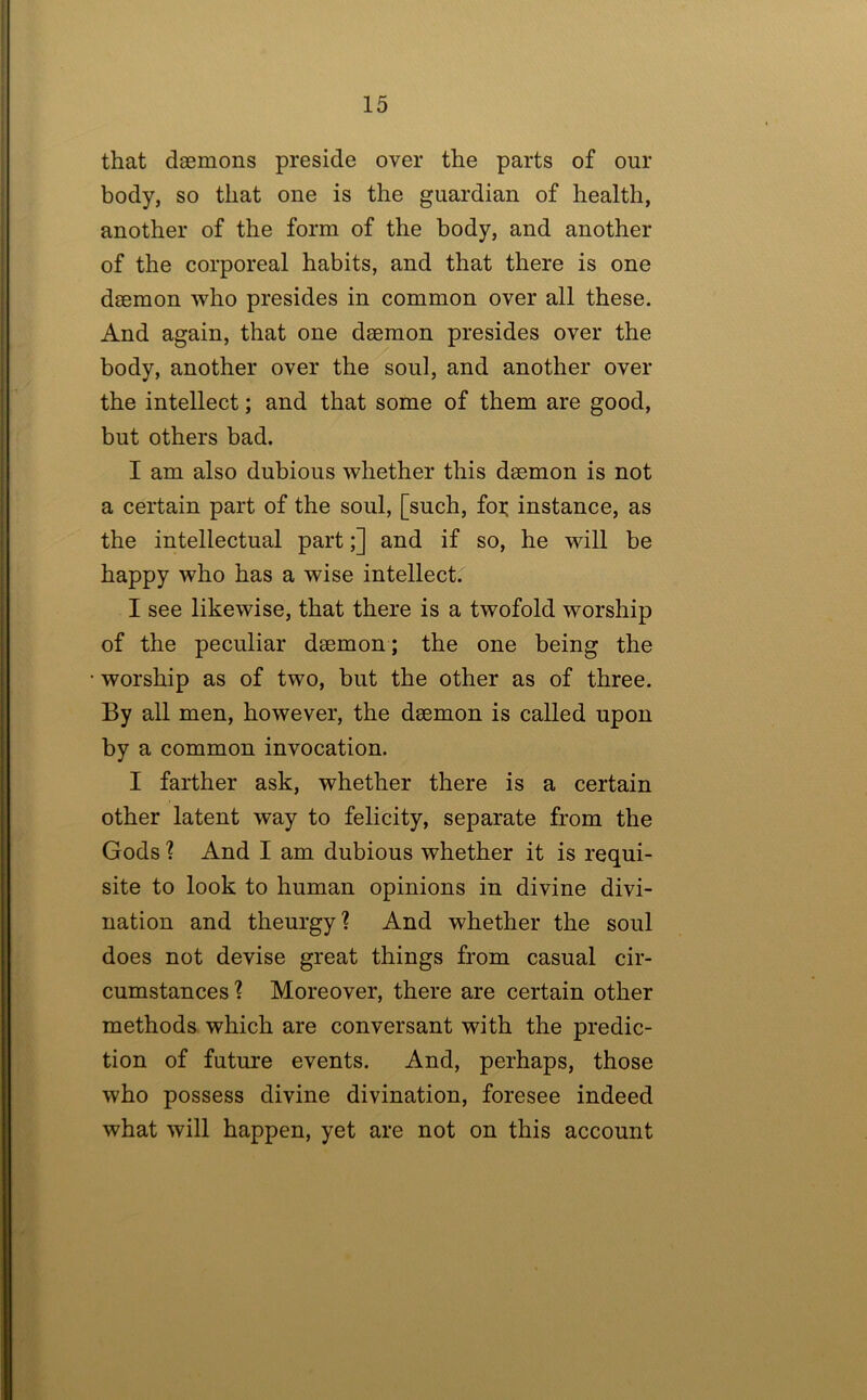 that daemons preside over the parts of our body, so that one is the guardian of health, another of the form of the body, and another of the corporeal habits, and that there is one daemon who presides in common over all these. And again, that one daemon presides over the body, another over the soul, and another over the intellect; and that some of them are good, but others bad. I am also dubious whether this daemon is not a certain part of the soul, [such, foi; instance, as the intellectual part;] and if so, he will be happy who has a wise intellect. I see likewise, that there is a twofold worship of the peculiar daemon; the one being the worship as of two, hut the other as of three. By all men, however, the daemon is called upon by a common invocation. I farther ask, whether there is a certain other latent way to felicity, separate from the Gods ? And I am dubious whether it is requi- site to look to human opinions in divine divi- nation and theurgy? And whether the soul does not devise great things from casual cir- cumstances? Moreover, there are certain other methods which are conversant with the predic- tion of future events. And, perhaps, those who possess divine divination, foresee indeed what will happen, yet are not on this account