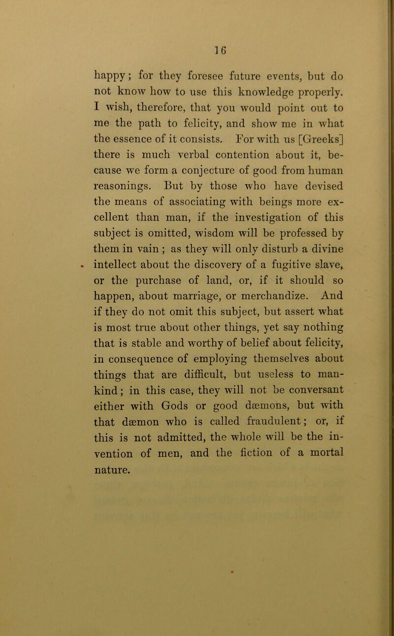 happy; for they foresee future events, but do not know how to use this knowledge properly. I wish, therefore, that you would point out to me the path to felicity, and show me in what the essence of it consists. For with us [Greeks] there is much verbal contention about it, be- cause we form a conjecture of good from human reasonings. But by those who have devised the means of associating with beings more ex- cellent than man, if the investigation of this subject is omitted, wisdom will be professed by them in vain ; as they will only disturb a divine - intellect about the discovery of a fugitive slave, or the purchase of land, or, if it should so happen, about marriage, or merchandize. And if they do not omit this subject, but assert what is most true about other things, yet say nothing that is stable and worthy of belief about felicity, in consequence of employing themselves about things that are difficult, but useless to man- kind ; in this case, they will not be conversant either with Gods or good daemons, but with that daemon who is called fraudulent; or, if this is not admitted, the whole will be the in- vention of men, and the fiction of a mortal nature.