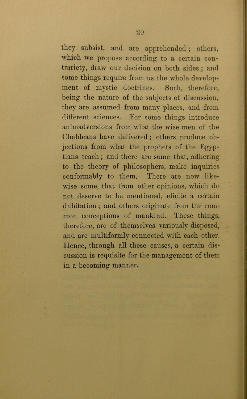 they subsist, and are apprehended ; others, which we propose according to a certain con- trariety, draw our decision on both sides ; and some things require from us the whole develop- ment of mystic doctrines. Such, therefore, being the nature of the subjects of discussion, they are assumed from many places, and from different sciences. For some things introduce animadversions from what the wise men of the Chaldeans have delivered; others produce ob- jections from what the prophets of the Egyp- tians teach; and there are some that, adhering to the theory of philosophers, make inquiries conformably to them. There are now like- wise some, that from other opinions, which do not deserve to be mentioned, elicite a certain dubitation; and others originate from the com- mon conceptions of mankind. These things, therefore, are of themselves variously disposed, and are multiformly connected with each other. Hence, through all these causes, a certain dis- cussion is requisite for the management of them in a becoming manner.