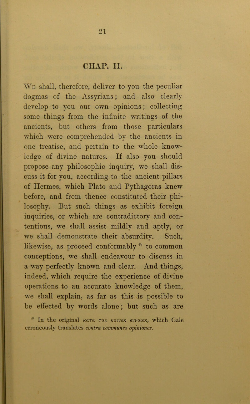 CHAP. II. We shall, therefore, deliver to you the peculiar dogmas of the Assyrians; and also clearly develop to you our own opinions ; collecting some things from the infinite writings of the ancients, but others from those particulars which were comprehended by the ancients in one treatise, and pertain to the whole know- ledge of divine natures. If also you should propose any philosophic inquiry, we shall dis- cuss it for you, according to the ancient pillars of Hermes, which Plato and Pythagoras knew before, and from thence constituted their phi- losophy. But such things as exhibit foreign inquiries, or which are contradictory and con- tentious, we shall assist mildly and aptly, or we shall demonstrate their absurdity. Such, likewise, as proceed conformably to common conceptions, we shall endeavour to discuss in a way perfectly known and clear. And things, indeed, which require the experience of divine operations to an accurate knowledge of them, we shall explain, as far as this is possible to be effected by words alone; but such as are * In the original Kara ras Kotvas cvvotas, which Gale erroneously translates contra communes opiniones.