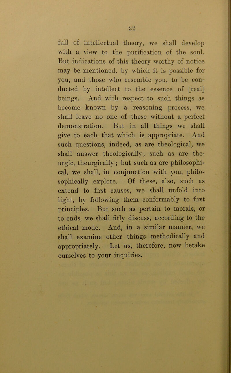 full of intellectual theory, we shall develop with a view to the purification of the soul. But indications of this theory worthy of notice may be mentioned, by which it is possible for you, and those who resemble you, to be con- ducted by intellect to the essence of [real] beings. And with respect to such things as become known by a reasoning process, we shall leave no one of these without a perfect demonstration. But in all things we shall give to each that which is appropriate. And such questions, indeed, as are theological, we shall answer theologically; such as are the- urgic, theurgically; but such as are philosophi- cal, we shall, in conjunction with you, philo- sophically explore. Of these, also, such as extend to first causes, we shall unfold into light, by following them conformably to first principles. But such as pertain to morals, or to ends, we shall fitly discuss, according to the ethical mode. And, in a similar manner, we shall examine other things methodically and appropriately. Let us, therefore, now betake ourselves to your inquiries. / I