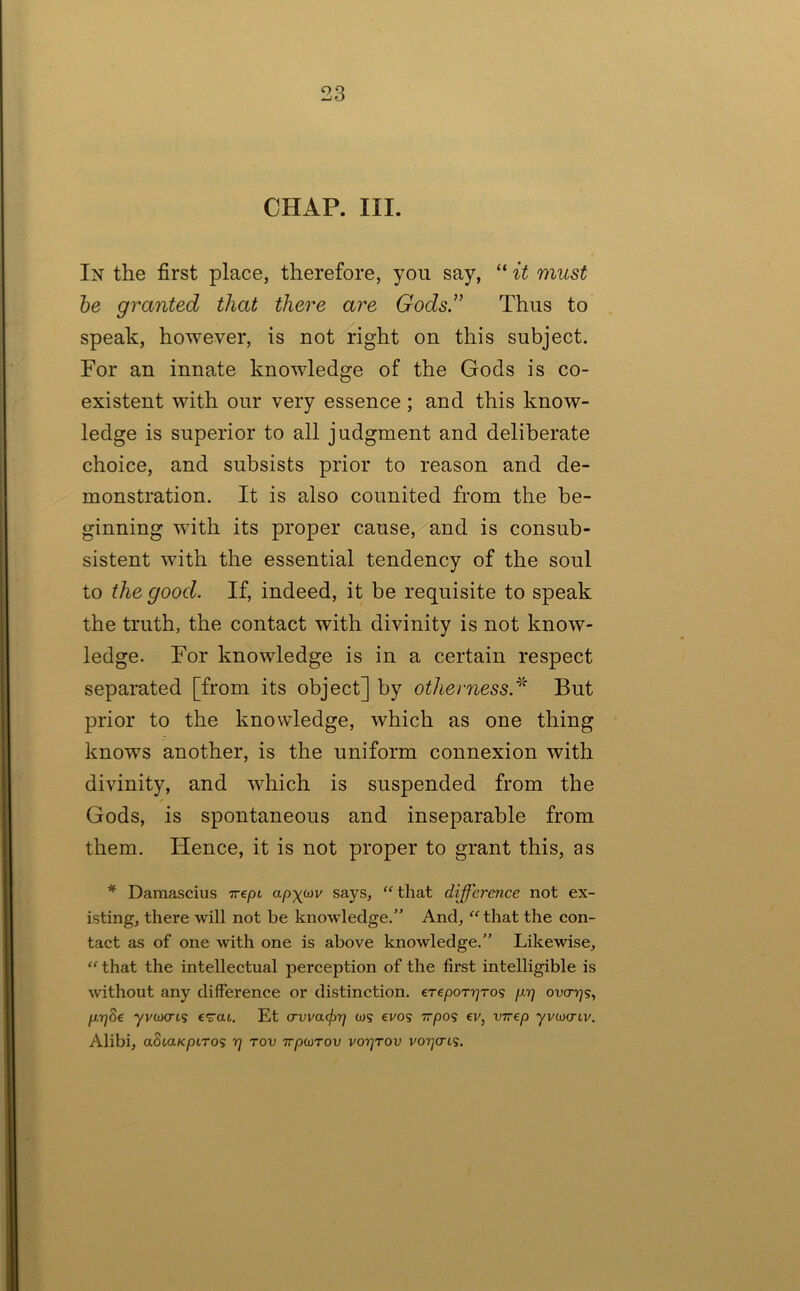 CHAP. III. In the first place, therefore, you say, “ it must he granted that there are Gods.” Thus to speak, however, is not right on this subject. For an innate knowledge of the Gods is co- existent with our very essence; and this know- ledge is superior to all judgment and deliberate choice, and subsists prior to reason and de- monstration. It is also counited from the be- ginning with its proper cause, and is consub- sistent with the essential tendency of the soul to the good. If, indeed, it be requisite to speak the truth, the contact with divinity is not know- ledge. For knowledge is in a certain respect separated [from its object] by otherness.^' But prior to the knowledge, which as one thing knows another, is the uniform connexion with divinity, and which is suspended from the Gods, is spontaneous and inseparable from them. Hence, it is not proper to grant this, as * Damascius apywv says, that difference not ex- isting, there will not be knowledge.” And,  that the con- tact as of one with one is above knowledge.” Likewise,  that the intellectual perception of the first intelligible is without any difference or distinction. ere/ooTr^ros fir] ova-rjSy fi-qSe yvuKTts Et crvva<^rj cos cvos tt/dos ev, virep yvcocrcv. Alibi, aSia/cpiTos rj tov tt/jcotou votjtov votjctcs.