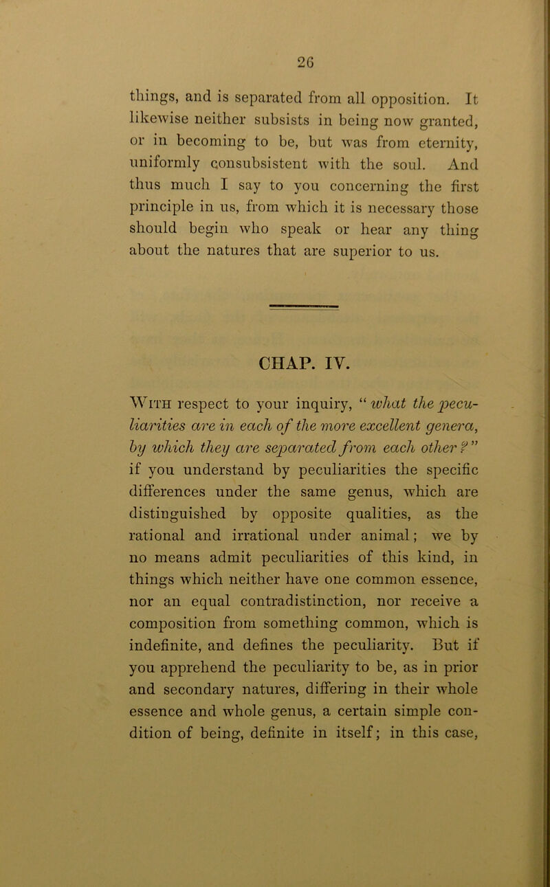 tilings, and is separated from all opposition. It likewise neither subsists in being now granted, or in becoming to be, but was from eternity, uniformly consubsistent with the soul. And thus much I say to you concerning the first principle in us, from which it is necessary those should begin who speak or hear any thing about the natures that are superior to us. CHAP. lY. With respect to your inquiry, “ what the 'pecu- liarities are in each of the tnore excellent genera, hy ivhich they are separated from each other f if you understand by peculiarities the specific differences under the same genus, which are distinguished by opposite qualities, as the rational and irrational under animal; we by no means admit peculiarities of this kind, in things which neither have one common essence, nor an equal contradistinction, nor receive a composition from something common, which is indefinite, and defines the peculiarity. But if you apprehend the peculiarity to be, as in prior and secondary natures, differing in their whole essence and whole genus, a certain simple con- dition of being, definite in itself; in this case.