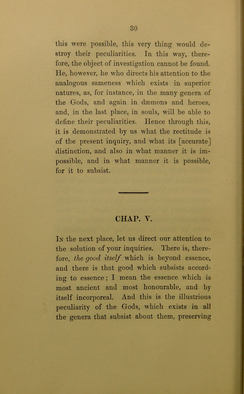 this were possible, this very thing would de- stroy their peculiarities. In this way, there- fore, the object of investigation cannot be found. He, however, he who directs his attention to the analogous sameness which exists in superior natures, as, for instance, in the many genera of the Gods, and again in daemons and heroes, and, in the last place, in souls, will be able to define their peculiarities. Hence through this, it is demonstrated by us what the rectitude is of the present inquiry, and what its [accurate] distinction, and also in what manner it is im- possible, and in what manner it is possible, for it to subsist. CHAP. y. In the next place, let us direct our attention to the solution of your inquiries. There is, there- fore, the good itself which is beyond essence, and there is that good which subsists accord- ing to essence; I mean the essence which is most ancient and most honourable, and by itself incorporeal. And this is the illustrious peculiarity of the Gods, which exists in all the genera that subsist about them, preserving