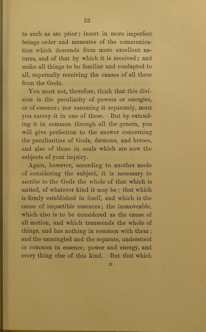 to such as are prior; insert in more imperfect beings order and measures of the communica- tion which descends from more excellent na- tures, and of that by which it is received; and make all things to be familiar and coadapted to all, supernally receiving the causes of all these from the Gods. You must not, therefore, think that this divi- sion is the peculiarity of powers or energies, or of essence; nor assuming it separately, must you survey it in one of these. But by extend- ing it in common through all the genera, you will give perfection to the answer concerning the peculiarities of Gods, dsemons, and heroes, and also of those in souls which are now the subjects of your inquiry. Again, however, according to another mode of considering the subject, it is necessary to ascribe to the Gods the whole of that which is united, of whatever kind it may be ; that which is firmly established in itself, and which is the cause of impartible essences; the immoveable, which also is to be considered as the cause of all motion, and which transcends the whole of things, and has nothing in common with them; and the unmingled and the separate, understood in common in essence, power and energy, and every thing else of this kind. But that which D