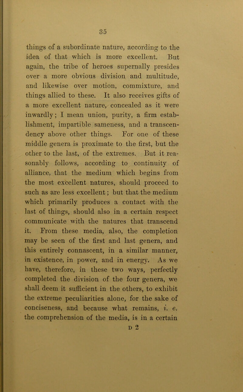 things of a subordinate nature, according to the idea of that which is more excellent. But again, the tribe of heroes supernally presides over a more obvious division and multitude, and likewise over motion, commixture, and things allied to these. It also receives gifts of a more excellent nature, concealed as it were inwardly; I mean union, purity, a firm estab- lishment, impartible sameness, and a transcen- dency above other things. For one of these middle genera is proximate to the first, but the other to the last, of the extremes. But it rea- sonably follows, according to continuity of alliance, that the medium which begins from the most excellent natures, should proceed to such as are less excellent; but that the medium which primarily produces a contact with the last of things, should also in a certain respect communicate with the natures that transcend it. From these media, also, the completion may be seen of the first and last genera, and this entirely connascent, in a similar manner, in existence, in power, and in energy. As we have, therefore, in these two ways, perfectly completed the division of the four genera, we shall deem it sufficient in the others, to exhibit the extreme peculiarities alone, for the sake of conciseness, and because what remains, i. e. the comprehension of the media, is in a certain D 2