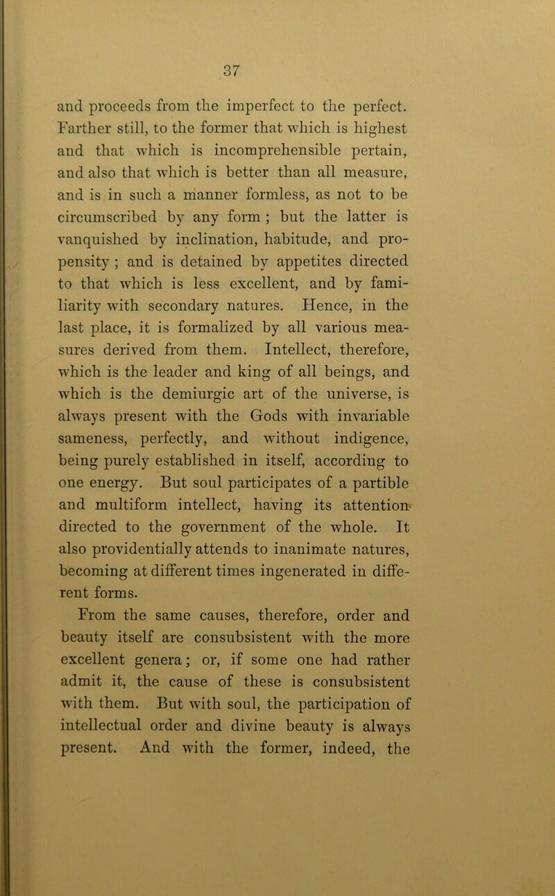 and proceeds from the imperfect to the perfect. Farther still, to the former that which is highest and that which is incomprehensible pertain, and also that which is better than all measure, and is in such a nianner formless, as not to be circumscribed by any form ; but the latter is vanquished by inclination, habitude, and pro- pensity ; and is detained by appetites directed to that which is less excellent, and by fami- liarity with secondary natures. Hence, in the last place, it is formalized by all various mea- sures derived from them. Intellect, therefore, which is the leader and king of all beings, and which is the demiurgic art of the universe, is always present with the Gods with invariable sameness, perfectly, and without indigence, being purely established in itself, according to one energy. But soul participates of a partible and multiform intellect, having its attention' directed to the government of the whole. It also providentially attends to inanimate natures, becoming at different times ingenerated in diffe- rent forms. From the same causes, therefore, order and beauty itself are consubsistent with the more excellent genera; or, if some one had rather admit it, the cause of these is consubsistent with them. But with soul, the participation of intellectual order and divine beauty is always present. And with the former, indeed, the