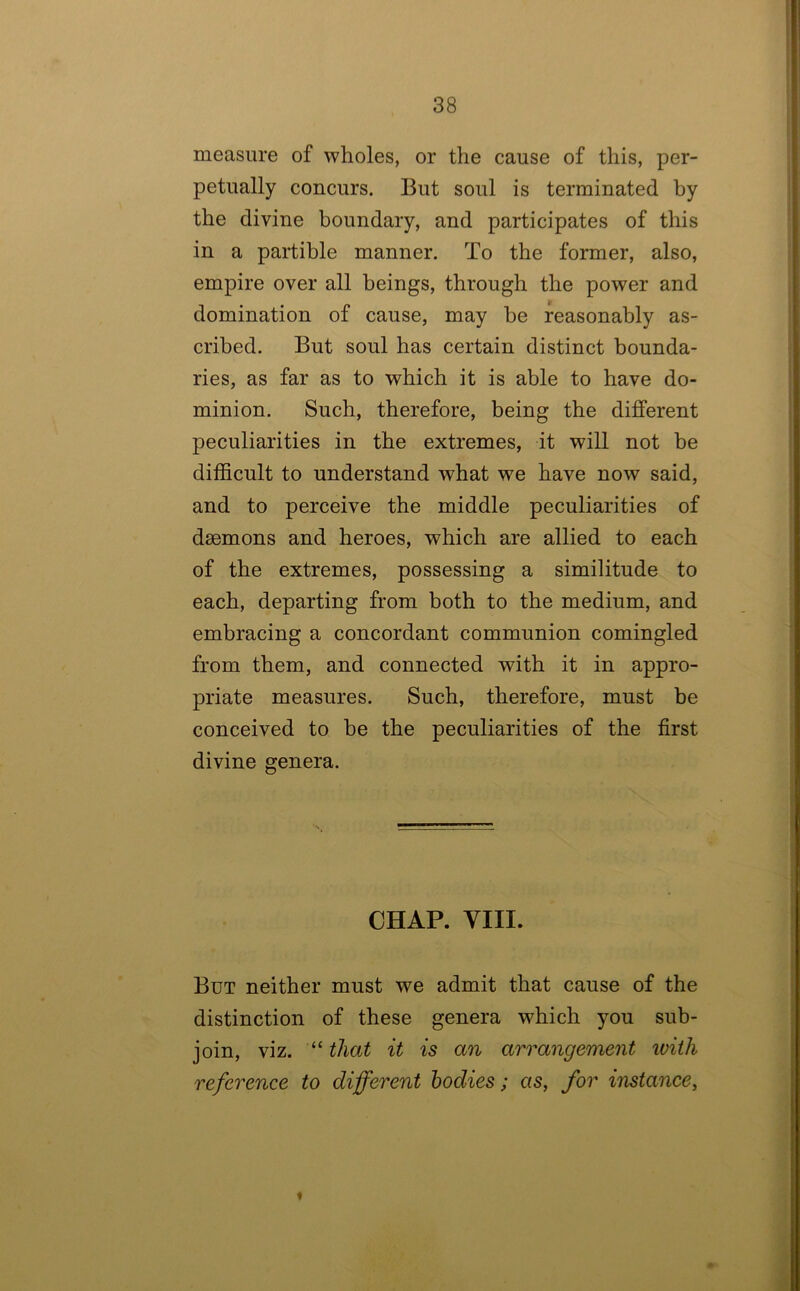 measure of wholes, or the cause of this, per- petually concurs. But soul is terminated by the divine boundary, and participates of this in a partible manner. To the former, also, empire over all beings, through the power and domination of cause, may be reasonably as- cribed. But soul has certain distinct bounda- ries, as far as to which it is able to have do- minion. Such, therefore, being the different peculiarities in the extremes, it will not be difficult to understand what we have now said, and to perceive the middle peculiarities of daemons and heroes, which are allied to each of the extremes, possessing a similitude to each, departing from both to the medium, and embracing a concordant communion comingled from them, and connected with it in appro- priate measures. Such, therefore, must be conceived to he the peculiarities of the first divine genera. CHAP. YIII. But neither must we admit that cause of the distinction of these genera which you sub- join, viz. ‘‘ that it is an arrangement ivith reference to different bodies; as, for instance, *