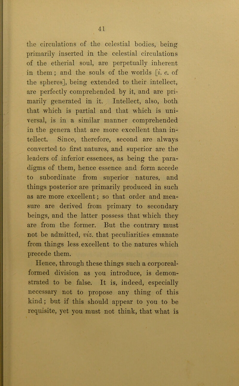 the circulations of the celestial bodies, being primarily inserted in the celestial circulations of the etherial soul, are perpetually inherent in them; and the souls of the worlds [^. e. of the spheres], being extended to their intellect, are perfectly comprehended by it, and are pri- marily generated in it. Intellect, also, both that which is partial and that which is uni- versal, is in a similar manner comprehended in the genera that are more excellent than in- tellect. Since, therefore, second are always converted to first natures, and superior are the leaders of inferior essences, as being the para- digms of them, hence essence and form accede to subordinate from superior natures, and things posterior are primarily produced in such as are more excellent; so that order and mea- sure are derived from primary to secondary beings, and the latter possess that which they are from the former. But the contrary must not be admitted, viz. that peculiarities emanate from things less excellent to the natures which precede them. Hence, through these things such a corporeal- formed division as you introduce, is demon- strated to be false. It is, indeed, especially necessary not to propose any thing of this kind; but if this should appear to you to be requisite, yet you must not think, that what is