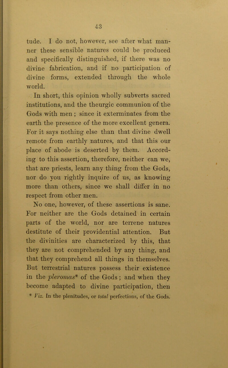 tilde. I do not, however, see after what man- ner these sensible natures could be produced and specifically distinguished, if there was no divine fabrication, and if no participation of divine forms, extended through the whole world. In short, this opinion wholly subverts sacred institutions, and the theurgic communion of the Gods with men ; since it exterminates from the earth the presence of the more excellent genera. For it says nothing else than that divine dwell remote from earthly natures, and that this our place of abode is deserted by them. Accord- ing to this assertion, therefore, neither can we, that are priests, learn any thing from the Gods, nor do you rightly inquire of us, as knowing more than others, since we shall differ in no respect from other men. No one, however, of these assertions is sane. For neither are the Gods detained in certain parts of the world, nor are terrene natures destitute of their providential attention. But the divinities are characterized by this, that they are not comprehended by any thing, and that they comprehend all things in themselves. But terrestrial natures possess their existence in the pleromas* of the Gods; and when they become adapted to divine participation, then * Fiz. In the plenitudes, or total perfections, of the Gods.