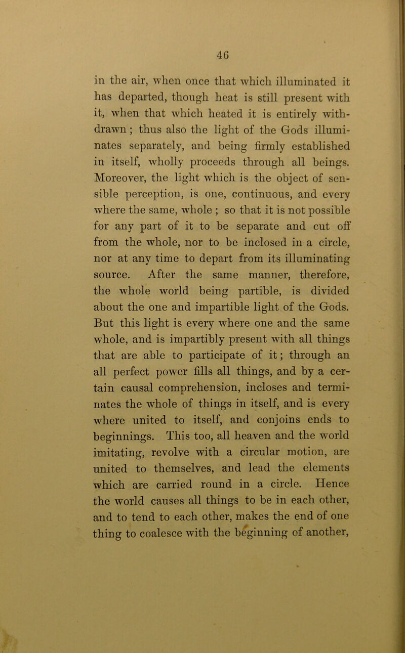 4G in the air, when once that which illuminated it has departed, though heat is still present with it, when that which heated it is entirely with- drawn ; thus also the light of the Gods illumi- nates separately, and being firmly established in itself, w^holly proceeds through all beings. Moreover, the light which is the object of sen- sible perception, is one, continuous, and eveiy where the same, whole ; so that it is not possible for any part of it to be separate and cut off from the whole, nor to be inclosed in a circle, nor at any time to depart from its illuminating source. After the same manner, therefore, the whole world being partible, is divided about the one and impartible light of the Gods. But this light is every where one and the same whole, and is impartibly present with all things that are able to participate of it; through an all perfect power fills all things, and by a cer- tain causal comprehension, incloses and termi- nates the whole of things in itself, and is every where united to itself, and conjoins ends to beginnings. This too, all heaven and the world imitating, revolve with a circular motion, are united to themselves, and lead the elements which are carried round in a circle. Hence the world causes all things to be in each other, and to tend to each other, makes the end of one thing to coalesce with the b%inning of another,