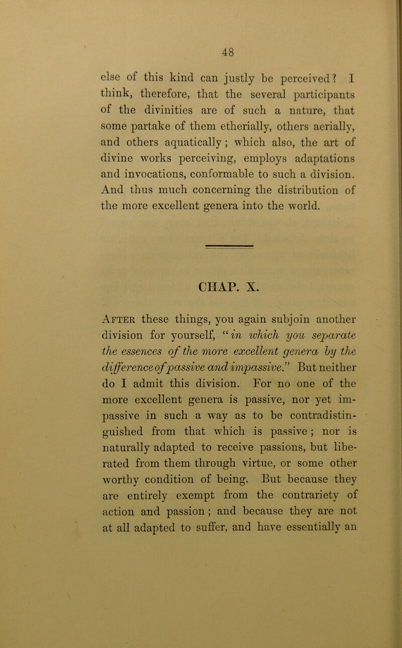 else of this kind can justly be perceived? I think, therefore, that the several participants of the divinities are of such a nature, that some partake of them etherially, others aerially, and others aquatically; which also, the art of divine wmrks perceiving, employs adaptations and invocations, conformable to such a division. And thus much concerning the distribution of the more excellent genera into the world. CHAP. X. After these things, you again subjoin another division for yourself, “m which you separate the essences of the more excellent genera hy the difference of passive and impassive!' But neither do I admit this division. For no one of the more excellent genera is passive, nor yet im- passive in such a way as to be contradistin- guished from that which is passive; nor is naturally adapted to receive passions, but libe- rated from them through virtue, or some other worthy condition of being. But because they are entirely exempt from the contrariety of action and passion; and because they are not at all adapted to suffer, and have essentially an