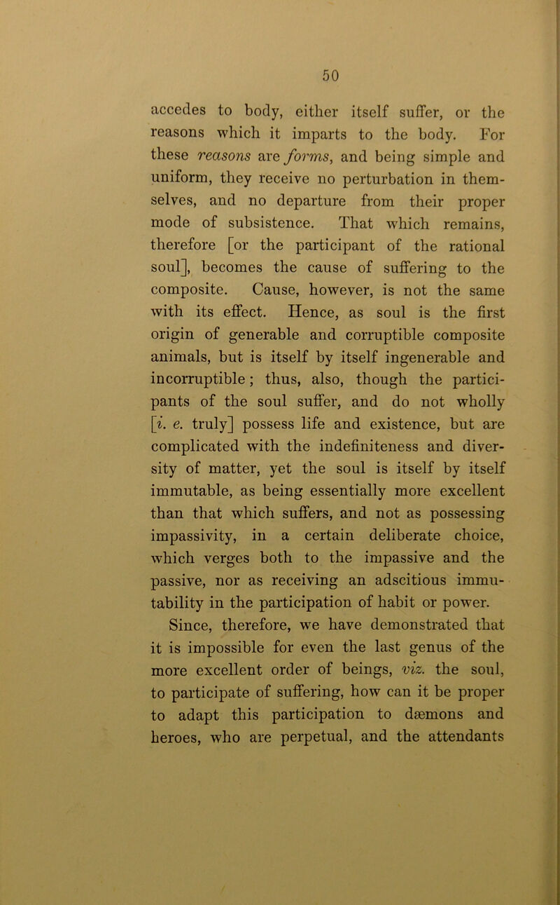 accedes to body, either itself suffer, or the reasons which it imparts to the body. For these reasons are forms, and being simple and uniform, they receive no perturbation in them- selves, and no departure from their proper mode of subsistence. That which remains, therefore [or the participant of the rational soul], becomes the cause of suffering to the composite. Cause, however, is not the same with its effect. Hence, as soul is the first origin of generable and corruptible composite animals, but is itself by itself ingenerable and incorruptible; thus, also, though the partici- pants of the soul suffer, and do not wholly p. e. truly] possess life and existence, but are complicated with the indefiniteness and diver- sity of matter, yet the soul is itself by itself immutable, as being essentially more excellent than that which suffers, and not as possessing impassivity, in a certain deliberate choice, which verges both to the impassive and the passive, nor as receiving an adscitious immu- tability in the participation of habit or power. Since, therefore, we have demonstrated that it is impossible for even the last genus of the more excellent order of beings, viz. the soul, to participate of suffering, how can it be proper to adapt this participation to daemons and heroes, who are perpetual, and the attendants