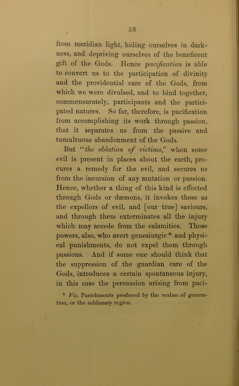 from meridian light, hiding ourselves in dark- ness, and depriving ourselves of the beneficent gift of the Gods. Hence 'pacification is able to convert ns to the participation of divinity and the providential care of the Gods, from which we were divulsed, and to bind together, commensurately, participants and the partici- pated natures. So far, therefore, is pacification from accomplishing its work through passion, that it separates us from the passive and tumultuous abandonment of the Gods. But “ the ohlation of victims,’’ when some evil is present in places about the earth, pro- cures a remedy for the evil, and secures us from the incursion of any mutation or passion. Hence, whether a thing of this kind is effected through Gods or daemons, it invokes these as the expellers of evil, and [our true] saviours, and through them exterminates all the injury which may accede from the calamities. Those powers, also, who avert genesiurgic * and physi- cal punishments, do not expel them through passions. And if some one should think that the suppression of the guardian care of the Gods, introduces a certain spontaneous injury, in this case the persuasion arising from paci- * Viz. Punishments produced by the realms of genera- tion, or the sublunary region.