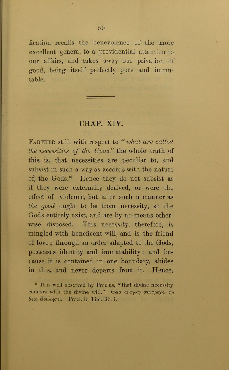 fication recalls the benevolence of the more excellent genera, to a providential attention to our affairs, and takes away our privation of good, being itself perfectly pure and immu- table. CHAP. XIV. Fakther still, with respect to ''what are called the necessities of the Gods” the whole truth of this is, that necessities are peculiar to, and subsist in such a way as accords with the nature of, the Gods.* Hence they do not subsist as if they were externally derived, or were the effect of violence, but after such a manner as the good ought to be from necessity, so the Gods entirely exist, and are by no means other- wise disposed. This necessity, therefore, is mingled with beneficent will, and is the friend of love; through an order adapted to the Gods, possesses identity and immutability; and be- cause it is contained in one boundary, abides in this, and never departs from it. Hence, * It is well observed by Proclus, that divine necessity concurs with the divine will.” 0eia avayKt] (rvvTpe-)(^£L -n/ 6€t(f. (3ovXri(T€i. Prod, in Tim. lib. i.