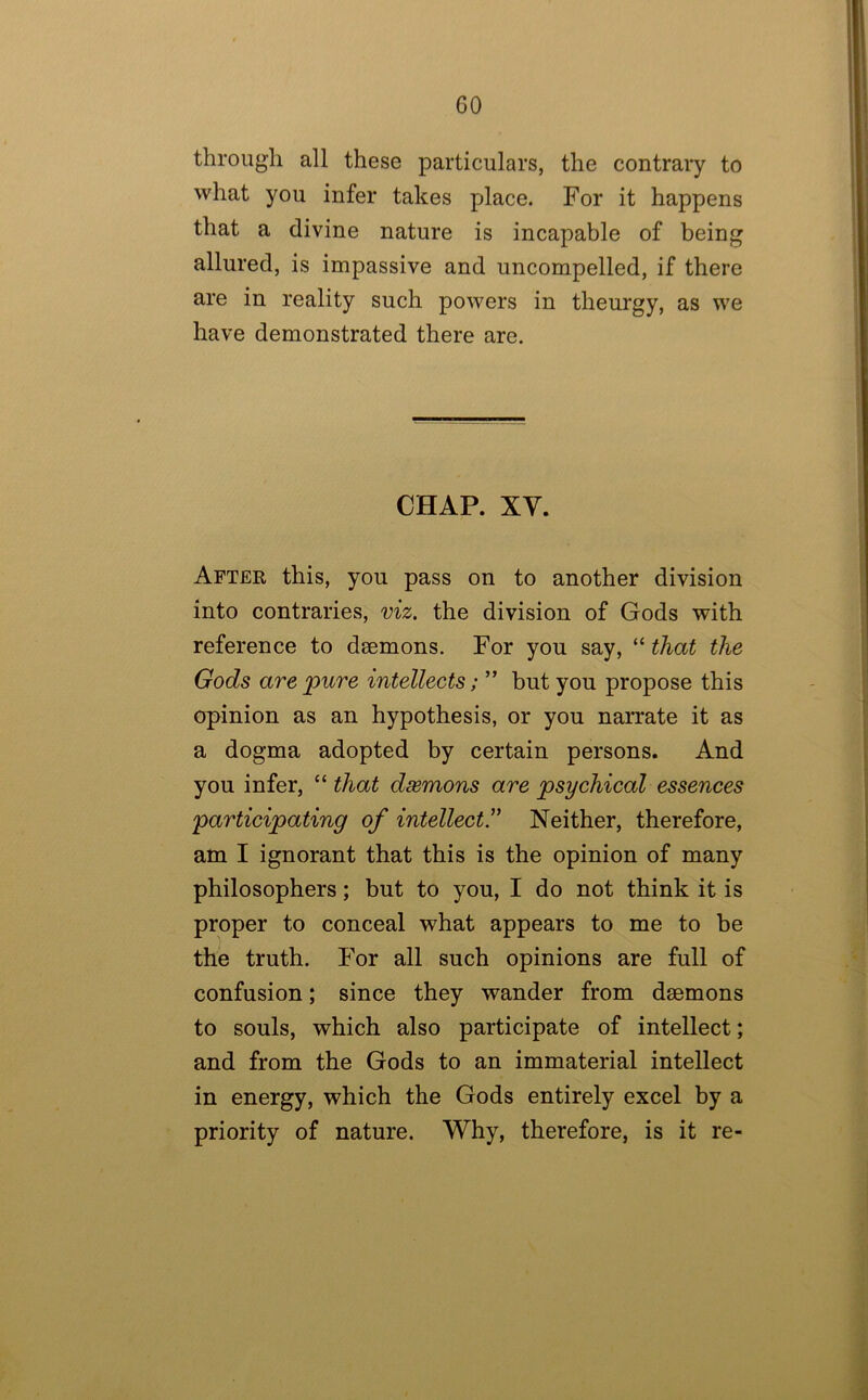 through all these particulars, the contrary to what you infer takes place. For it happens that a divine nature is incapable of being allured, is impassive and uncompelled, if there are in reality such powers in theurgy, as we have demonstrated there are. CHAP. XV. After this, you pass on to another division into contraries, viz. the division of Gods with reference to daemons. For you say, “ that the Gods are pure intellects; ” but you propose this opinion as an hypothesis, or you narrate it as a dogma adopted by certain persons. And you infer, that dsemons are psychical essences participating of intellect.” Neither, therefore, am I ignorant that this is the opinion of many philosophers; but to you, I do not think it is proper to conceal what appears to me to be the truth. For all such opinions are full of confusion; since they wander from daemons to souls, which also participate of intellect; and from the Gods to an immaterial intellect in energy, which the Gods entirely excel by a priority of nature. Why, therefore, is it re-