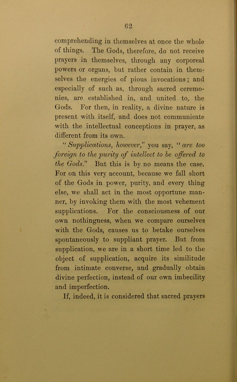 comprehending in themselves at once the whole of things. The Gods, therefore, do not receive prayers in themselves, through any corporeal powers or organs, but rather contain in them- selves the energies of pious invocations; and especially of such as, through sacred ceremo- nies, are established in, and united to, the Gods. For then, in reality, a divine nature is present with itself, and does not communicate with the intellectual conceptions in prayer, as different from its own. ‘‘ Supplications, however,^' you say, “ are too foreign to the purity of intellect to he offered to the GodsT But this is by no means the case. For on this very account, because we fall short of the Gods in power, purity, and every thing else, we shall act in the most opportune man- ner, by invoking them with the most vehement supplications. For the consciousness of our own nothingness, when we compare ourselves with the Gods, causes us to betake ourselves spontaneously to suppliant prayer. But from supplication, we are in a short time led to the object of supplication, acquire its similitude from intimate converse, and gradually obtain divine perfection, instead of our own imbecility and imperfection. If, indeed, it is considered that sacred prayers