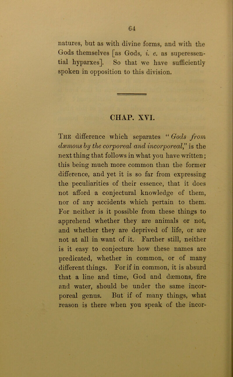 natures, but as with divine forms, and with the Gods themselves [as Gods, e. as superessen- tial hyparxes]. So that we have sufficiently spoken in opposition to this division. CHAP. XVI. The difference which separates “ Gods from daemons hy the corporeal a?id incorporealis the next thing that follows in what you have written; this being much more common than the former difference, and yet it is so far from expressing the peculiarities of their essence, that it does not afford a conjectural knowledge of them, nor of any accidents which pertain to them. For neither is it possible from these things to apprehend whether they are animals or not, and whether they are deprived of life, or are not at all in want of it. Farther still, neither is it easy to conjecture how these names are predicated, whether in common, or of many different things. For if in common, it is absurd that a line and time, God and daemons, fire and water, should be under the same incor- poreal genus. But if of many things, what reason is there when you speak of the incor-