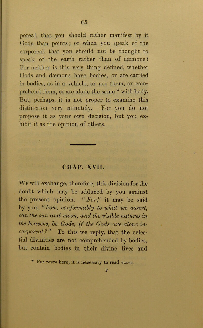 poreal, that you should rather manifest by it Gods than points; or when you speak of the corporeal, that you should not be thought to speak of the earth rather than of dmmons? For neither is this very thing defined, whether Gods and daemons have bodies, or are carried in bodies, as in a vehicle, or use them, or com- prehend them, or are alone the same * with body. But, perhaps, it is not proper to examine this distinction very minutely. For you do not propose it as your own decision, but you ex- hibit it as the opinion of others.  ■ ~ ■ CHAP. XYIL We will exchange, therefore, this division for the doubt which may be adduced by you against the present opinion. ‘For” it may be said' by you, “ how, conformably to what we assert, can the sun and moon, and the visible natures in the heavens, be Gods, if the Gods are alone in- corporeal?'^ To this we reply, that the celes- tial divinities are not comprehended by bodies, but contain bodies in their divine lives and * For TOvTo here, it is necessary to read ravTo. F