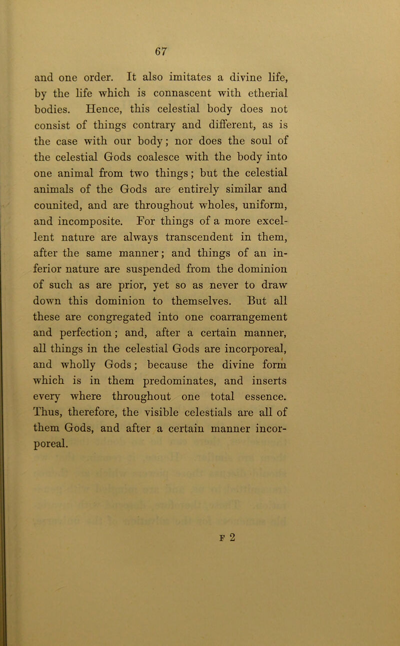 and one order. It also imitates a divine life, by the life which is connascent with etherial bodies. Hence, this celestial body does not consist of things contrary and different, as is the case with our body; nor does the soul of the celestial Gods coalesce with the body into one animal from two things; but the celestial animals of the Gods are entirely similar and counited, and are throughout wholes, uniform, and incomposite. For things of a more excel- lent nature are always transcendent in them, after the same manner; and things of an in- ferior nature are suspended from the dominion of such as are prior, yet so as never to draw down this dominion to themselves. But all these are congregated into one coarrangement and perfection; and, after a certain manner, all things in the celestial Gods are incorporeal, and wholly Gods; because the divine form which is in them predominates, and inserts every where throughout one total essence. Thus, therefore, the visible celestials are all of them Gods, and after a certain manner incor- poreal. F 2