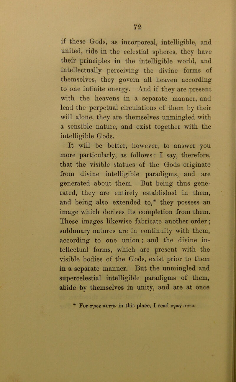 if these Gods, as incorporeal, intelligible, and united, ride in the celestial spheres, they have their principles in the intelligible world, and intellectually perceiving the divine forms of themselves, they govern all heaven according to one infinite energy. And if they are present with the heavens in a separate manner, and lead the perpetual circulations of them by their will alone, they are themselves unmingled with a sensible nature, and exist together with the intelligible Gods. It will be better, however, to answer you more particularly, as follows : I say, therefore, that the visible statues of the Gods originate from divine intelligible paradigms, and are generated about them. But being thus gene- rated, they are entirely established in them, and being also extended to,* they possess an image which derives its completion from them. These images likewise fabricate another order; sublunary natures are in continuity with them, according to one union; and the divine in- tellecl;ual forms, which are present with the visible bodies of the Gods, exist prior to them in a separate manner. But the unmingled and supercelestial intelligible paradigms of them, abide by themselves in unity, and are at once * For irpos avT7]v in this place, I read irpos avra.