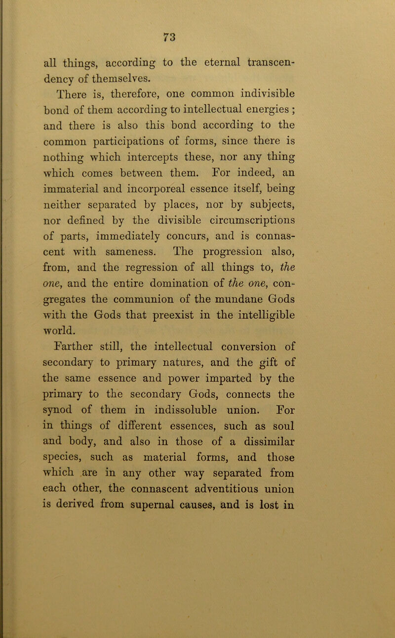 all things, according to the eternal transcen- dency of themselves. There is, therefore, one common indivisible bond of them according to intellectual energies ; and there is also this bond according to the common participations of forms, since there is nothing which intercepts these, nor any thing which comes between them. For indeed, an immaterial and incorporeal essence itself, being neither separated by places, nor by subjects, nor defined by the divisible circumscriptions of parts, immediately concurs, and is connas- cent with sameness. The progression also, from, and the regression of all things to, the one, and the entire domination of the one, con- gregates the communion of the mundane Gods with the Gods that preexist in the intelligible world. Farther still, the intellectual conversion of secondary to primary natures, and the gift of the same essence and power imparted by the primary to the secondary Gods, connects the synod of them in indissoluble union. For in things of different essences, such as soul and body, and also in those of a dissimilar species, such as material forms, and those which are in any other way separated from each other, the connascent adventitious union is derived from supernal causes, and is lost in