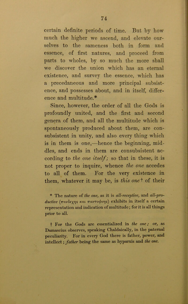 certain definite periods of time. But by how much the higher we ascend, and elevate our- selves to the sameness both in form and essence, of first natures, and proceed from parts to wholes, by so much the more shall we discover the union which has an eternal existence, and survey the essence, which has a precedaneous and more principal subsist- ence, and possesses about, and in itself, differ- ence and multitude.* Since, however, the order of all the Gods is profoundly united, and the first and second genera of them, and all the multitude which is spontaneously produced about them, are con- suhsistent in unity, and also every thing which is in them is one,—hence the beginning, mid- dles, and ends in them are consubsistent ac- cording to the one itself; so that in these, it is not proper to inquire, whence the one accedes to all of them. For the very existence in them, whatever it may be, is this one^ of their * The nature of the one, as it is all-receptive, and all-pro- ductive (iravSe^T^s Kai 7ravrocf>vr]<s) exhibits in itself a certain representation and indication of multitude; for it is all things prior to all. t For the Gods are essentialized in the one; or, as Damascius observes, speaking Chaldaically, in the paternal peculiarity. For in every God there is father, power, and intellect; father being the same as hyparxis and the one.