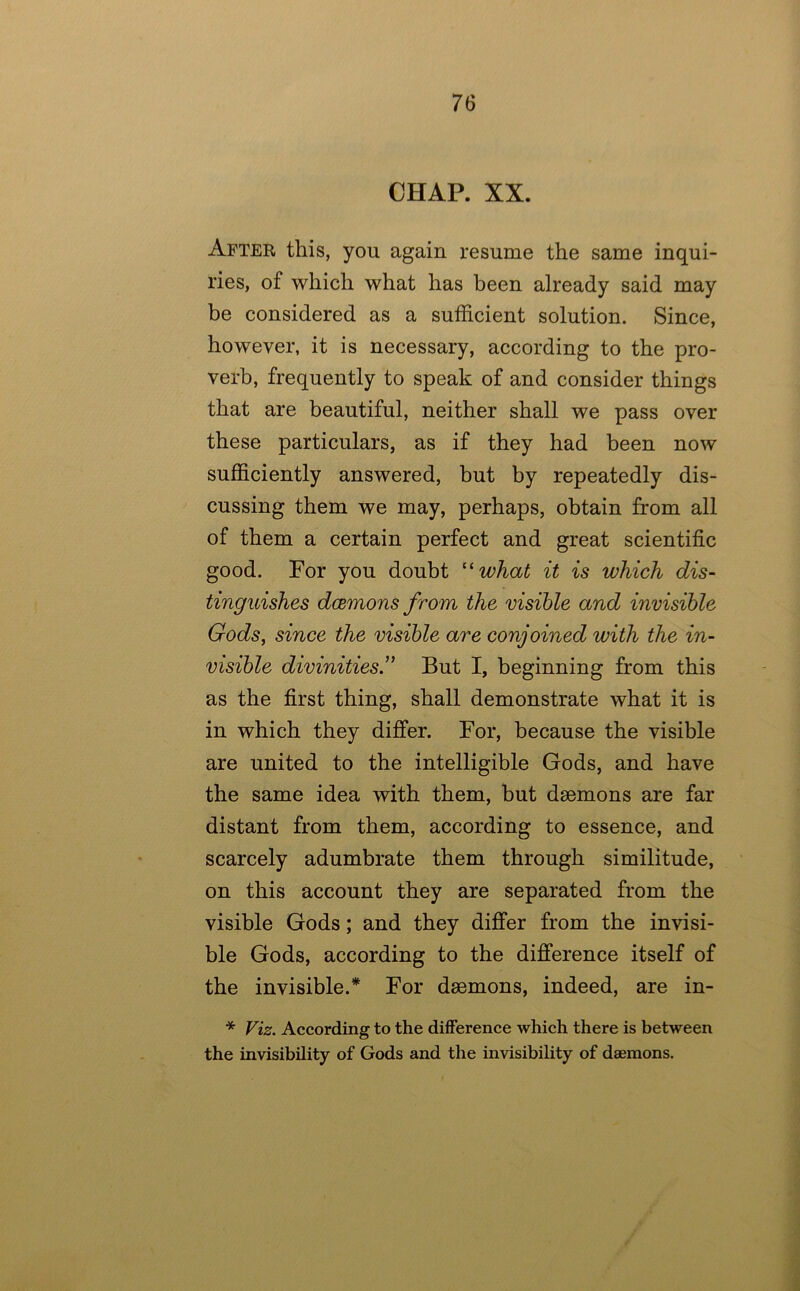 CHAP. XX. After this, you again resume the same inqui- ries, of which what has been already said may be considered as a sufficient solution. Since, however, it is necessary, according to the pro- verb, frequently to speak of and consider things that are beautiful, neither shall we pass over these particulars, as if they had been now sufficiently answered, but by repeatedly dis- cussing them we may, perhaps, obtain from all of them a certain perfect and great scientific good. For you doubt '^what it is which dis- tinguishes dcemons from the visible and invisible Gods, since the visible are conjoined with the in- visible divinities” But I, beginning from this as the first thing, shall demonstrate what it is in which they differ. For, because the visible are united to the intelligible Gods, and have the same idea with them, but daemons are far distant from them, according to essence, and scarcely adumbrate them through similitude, on this account they are separated from the visible Gods; and they differ from the invisi- ble Gods, according to the difference itself of the invisible.^ For daemons, indeed, are in- * Viz. According to the difference which there is between the invisibility of Gods and the invisibility of daemons.