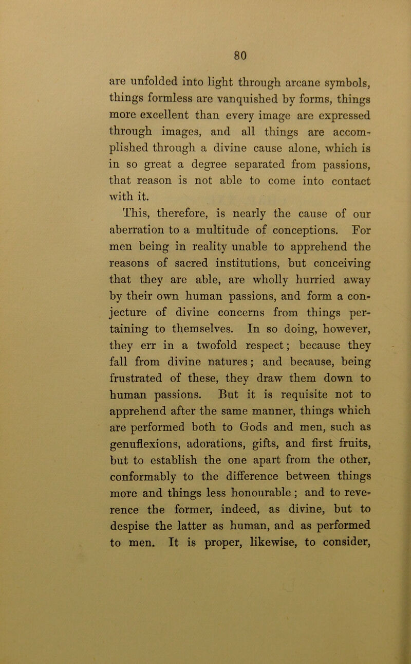 are unfolded into light through arcane symbols, things formless are vanquished by forms, things more excellent than every image are expressed through images, and all things are accom- plished through a divine cause alone, which is in so great a degree separated from passions, that reason is not able to come into contact with it. This, therefore, is nearly the cause of our aberration to a multitude of conceptions. For men being in reality unable to apprehend the reasons of sacred institutions, but conceiving that they are able, are wholly hurried away by their own human passions, and form a con- jecture of divine concerns from things per- taining to themselves. In so doing, however, they err in a twofold respect; because they fall from divine natures; and because, being frustrated of these, they draw them down to human passions. But it is requisite not to apprehend after the same manner, things which are performed both to Gods and men, such as genuflexions, adorations, gifts, and first fruits, but to establish the one apart from the other, conformably to the difference between things more and things less honourable; and to reve- rence the former, indeed, as divine, but to despise the latter as human, and as performed to men. It is proper, likewise, to consider,