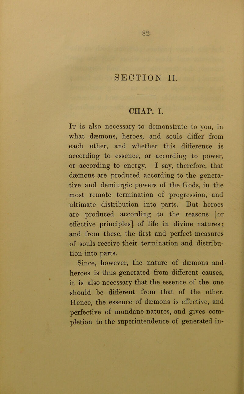 SECTION IL CHAP. I. It is also necessary to demonstrate to you, in what dsemons, heroes, and souls differ from each other, and whether this difference is according to essence, or according to power, or according to energy. I say, therefore, that daemons are produced according to the genera- tive and demiurgic powers of the Gods, in the most remote termination of progression, and ultimate distribution into parts. But heroes are produced according to the reasons [or effective principles] of life in divine natures; and from these, the first and perfect measures of souls receive their termination and distribu- tion into parts. Since, however, the nature of daemons and heroes is thus generated from different causes, it is also necessary that the essence of the one should be different from that of the other. Hence, the essence of daemons is effective, and perfective of mundane natures, and gives com- pletion to the superintendence of generated in-