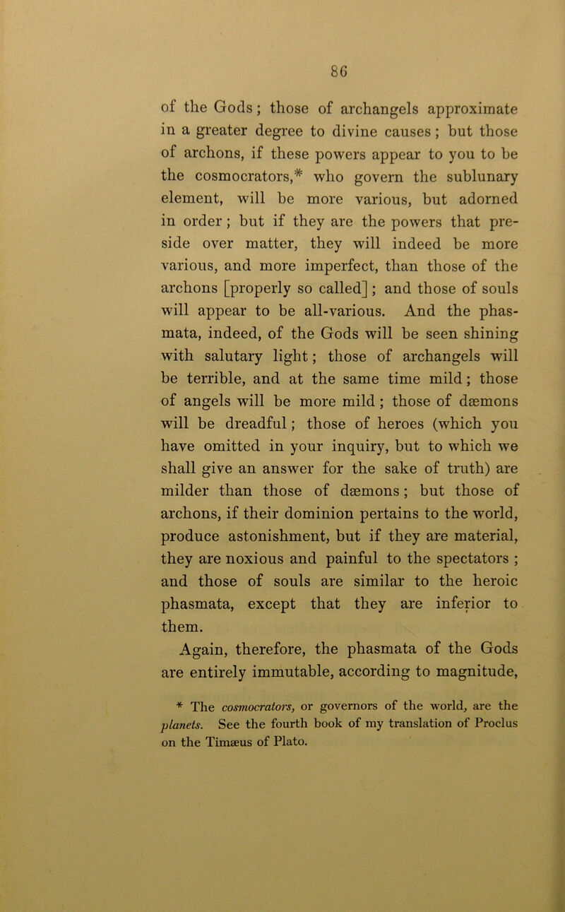 of the Gods; those of archangels approximate in a greater degree to divine causes; but those of archons, if these powers appear to you to be the cosmocrators,* who govern the sublunary element, will be more various, but adorned in order ; but if they are the powers that pre- side over matter, they will indeed be more various, and more imperfect, than those of the archons [properly so called] ; and those of souls will appear to be all-various. And the phas- mata, indeed, of the Gods will be seen shining with salutary light; those of archangels will be terrible, and at the same time mild; those of angels will be more mild; those of daemons will be dreadful; those of heroes (which you have omitted in your inquiry, but to which we shall give an answer for the sake of truth) are milder than those of daemons; but those of archons, if their dominion pertains to the world, produce astonishment, but if they are material, they are noxious and painful to the spectators ; and those of souls are similar to the heroic phasmata, except that they are inferior to them. Again, therefore, the phasmata of the Gods are entirely immutable, according to magnitude, * The cosmocrators, or governors of the world, are the planets. See the fourth book of my translation of Proclus on the Timseus of Plato.