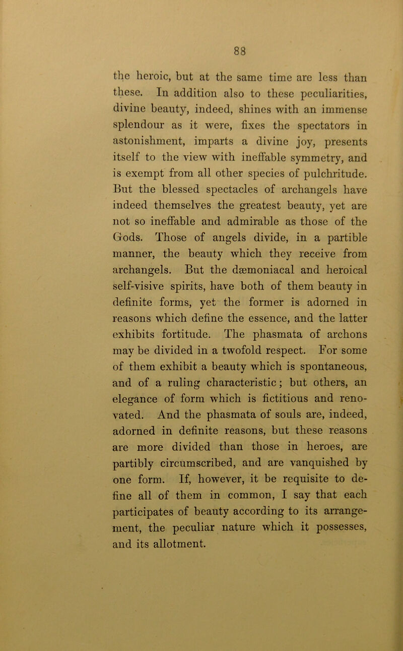 the heroic, but at the same time are less than these. In addition also to these peculiarities, divine beauty, indeed, shines with an immense splendour as it were, fixes the spectators in astonishment, imparts a divine joy, presents itself to the view with ineffable symmetry, and is exempt from all other species of pulchritude. But the blessed spectacles of archangels have indeed themselves the greatest beauty, yet are not so ineffable and admirable as those of the Gods. Those of angels divide, in a partible manner, the beauty which they receive from archangels. But the dsemoniacal and heroical self-visive spirits, have both of them beauty in definite forms, yet the former is adorned in reasons which define the essence, and the latter exhibits fortitude. The phasmata of archons may be divided in a twofold respect. For some of them exhibit a beauty which is spontaneous, and of a ruling characteristic; but others, an elegance of form which is fictitious and reno- vated. And the phasmata of souls are, indeed, adorned in definite reasons, but these reasons are more divided than those in heroes, ai’e partibly circumscribed, and are vanquished by one form. If, however, it be requisite to de- fine all of them in common, I say that each participates of beauty according to its arrange- ment, the peculiar nature which it possesses, and its allotment.