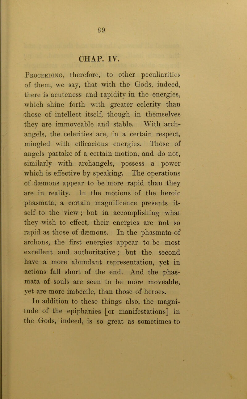 CHAP. lY. Proceeding, therefore, to other peculiarities of them, we say, that with the Gods, indeed, there is acuteness and rapidity in the energies, which shine forth with greater celerity than •those of intellect itself, though in themselves they are immoveable and stable. With arch- angels, the celerities are, in a certain respect, mingled with efficacious energies. Those of angels partake of a certain motion, and do not, similarly with ai’changels, possess a power which is effective by speaking. The operations of daemons appear to be more rapid than they are in reality. In the motions of the heroic phasmata, a certain magnificence presents it- self to the view ; but in accomplishing what they wish to effect, their energies are not so rapid as those of daemons. In the phasmata of archons, the first energies appear to be most excellent and authoritative; but the second have a more abundant representation, yet in actions fall short of the end. And the phas- mata of souls are seen to be more moveable, yet are more imbecile, than those of heroes. In addition to these things also, the magni- tude of the epiphanies [or manifestations] in the Gods, indeed, is so great as sometimes to