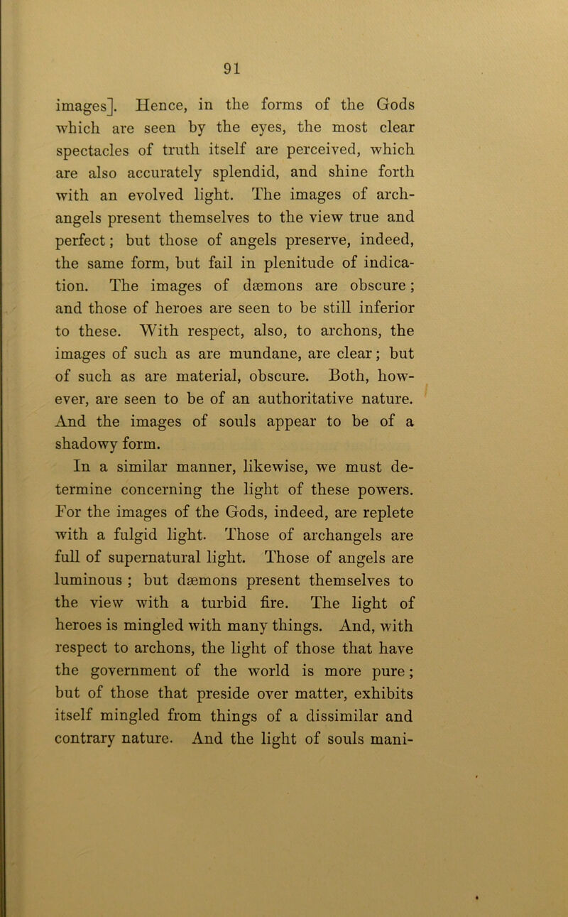 images]. Hence, in the forms of the Gods which are seen by the eyes, the most clear spectacles of truth itself are perceived, which are also accurately splendid, and shine forth with an evolved light. The images of arch- angels present themselves to the view true and perfect; but those of angels preserve, indeed, the same form, but fail in plenitude of indica- tion. The images of daemons are obscure; and those of heroes are seen to be still inferior to these. With respect, also, to archons, the images of such as are mundane, are clear; hut of such as are material, obscure. Both, how- ever, are seen to be of an authoritative nature. And the images of souls appear to be of a shadowy form. In a similar manner, likewise, we must de- termine concerning the light of these powers. For the images of the Gods, indeed, are replete with a fulgid light. Those of archangels are full of supernatural light. Those of angels are luminous ; but daemons present themselves to the view with a turbid fire. The light of heroes is mingled with many things. And, with respect to archons, the light of those that have the government of the world is more pure; but of those that preside over matter, exhibits itself mingled from things of a dissimilar and contrary nature. And the light of souls mani-