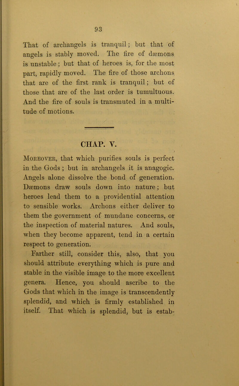 That of archangels is tranquil; but that of angels is stably moved. The fire of daemons is unstable; but that of heroes is, for the most pai't, rapidly moved. The fire of those archons that are of the first rank is tranquil; but of those that are of the last order is tumultuous. And the fire of souls is transmuted in a multi- tude of motions. CHAP. V. Moreover, that which purifies souls is perfect in the Gods ; but in archangels it is anagogic. Angels alone dissolve the bond of generation. Daemons draw souls down into nature; but heroes lead them to a providential attention to sensible works. Archons either deliver to them the government of mundane concerns, or the inspection of material natures. And souls, when they become apparent, tend in a certain respect to generation. Farther still, consider this, also, that you should attribute everything which is pure and stable in the visible image to the more excellent genera. Hence, you should ascribe to the Gods that which in the image is transcendently splendid, and which is firmly established in itself. That which is splendid, but is estab-