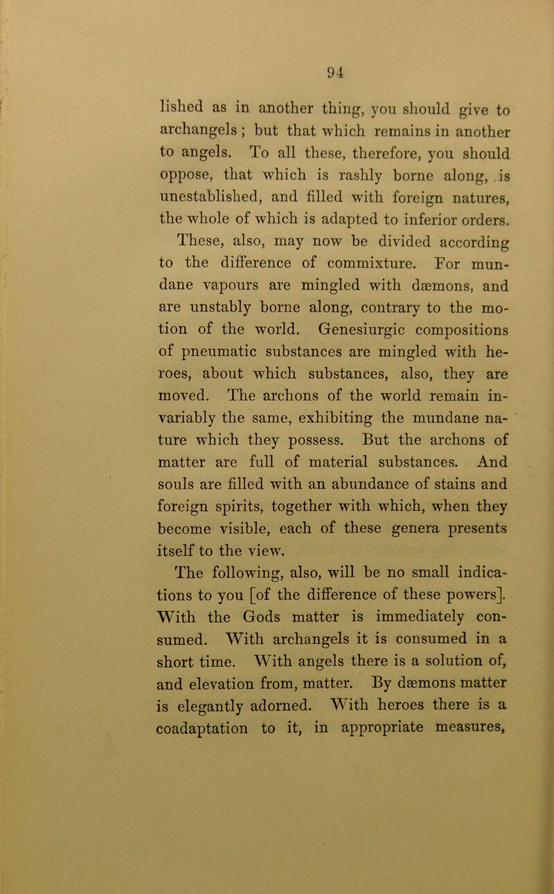 lished as in another thing, you should give to archangels ; but that which remains in another to angels. To all these, therefore, you should oppose, that which is rashly borne along, .is unestablished, and filled with foreign natures, the whole of which is adapted to inferior orders. These, also, may now be divided according to the difference of commixture. For mun- dane vapours are mingled with daemons, and are unstably borne along, contrary to the mo- tion of the world. Genesiurgic compositions of pneumatic substances are mingled with he- roes, about which substances, also, they are moved. The archons of the world remain in- variably the same, exhibiting the mundane na- ture which they possess. But the archons of matter are full of material substances. And souls are filled with an abundance of stains and foreign spirits, together with which, when they become visible, each of these genera presents itself to the view. The following, also, will be no small indica- tions to you [of the difference of these powers]. With the Gods matter is immediately con- sumed. With archangels it is consumed in a short time. With angels there is a solution of, and elevation from, matter. By daemons matter is elegantly adorned. With heroes there is a coadaptation to it, in appropriate measures,