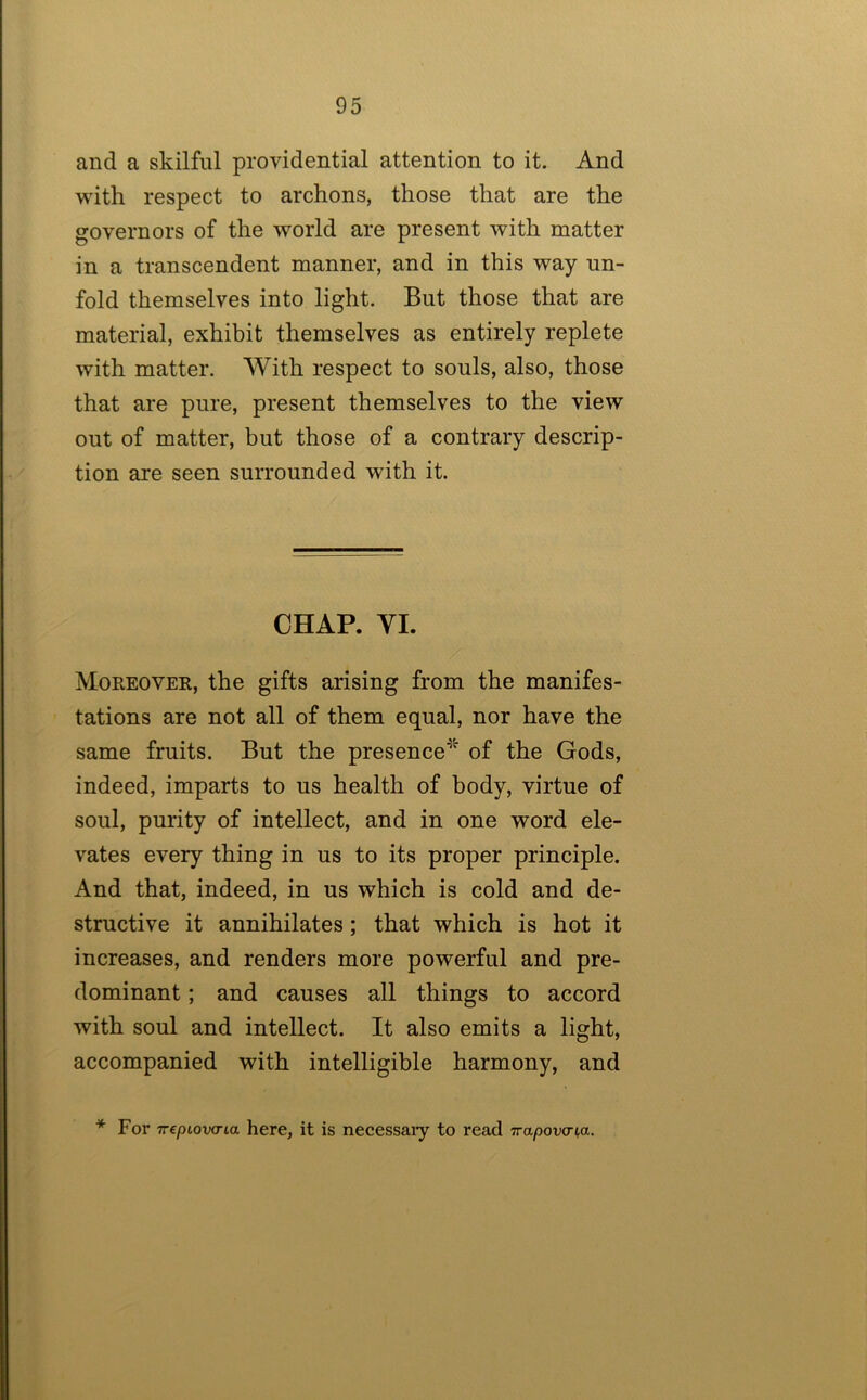 and a skilful providential attention to it. And with respect to archons, those that are the governors of the world are present with matter in a transcendent manner, and in this way un- fold themselves into light. But those that are material, exhibit themselves as entirely replete with matter. With respect to souls, also, those that are pure, present themselves to the view out of matter, but those of a contrary descrip- tion are seen surrounded with it. CHAP. YI. Moreover, the gifts arising from the manifes- tations are not all of them equal, nor have the same fruits. But the presence^’ of the Gods, indeed, imparts to us health of body, virtue of soul, purity of intellect, and in one word ele- vates every thing in us to its proper principle. And that, indeed, in us which is cold and de- structive it annihilates; that which is hot it increases, and renders more powerful and pre- dominant ; and causes all things to accord with soul and intellect. It also emits a light, accompanied with intelligible harmony, and * For TTcptovo-ia here, it is necessaiy to read Trapov<rt,a.