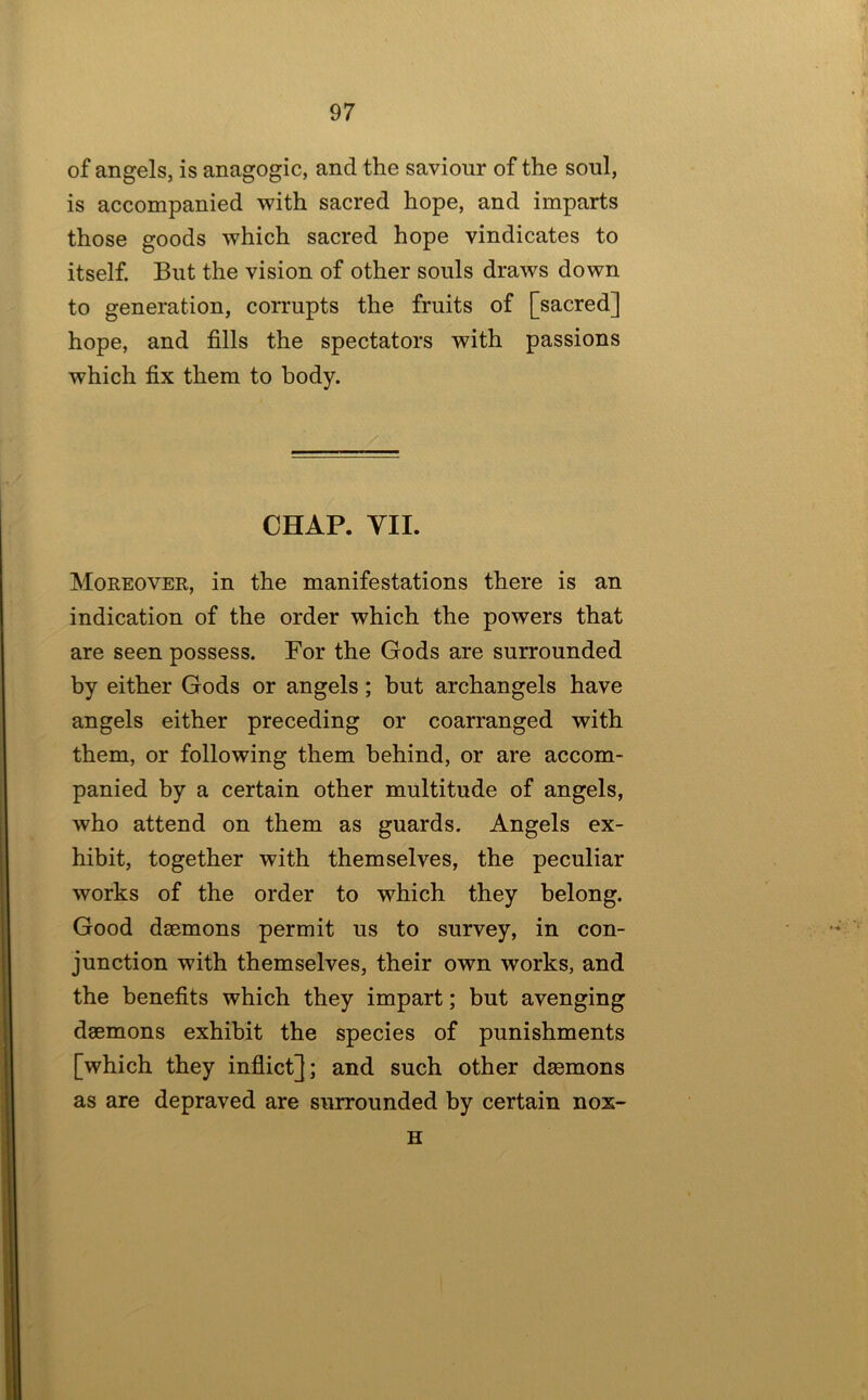 of angels, is anagogic, and the saviour of the soul, is accompanied with sacred hope, and imparts those goods which sacred hope vindicates to itself. But the vision of other souls draws down to generation, corrupts the fruits of [sacred] hope, and fills the spectators with passions which fix them to body. CHAP. VII. Moreover, in the manifestations there is an indication of the order which the powers that are seen possess. For the Gods are surrounded by either Gods or angels; hut archangels have angels either preceding or coarranged with them, or following them behind, or are accom- panied by a certain other multitude of angels, who attend on them as guards. Angels ex- hibit, together with themselves, the peculiar works of the order to which they belong. Good daemons permit us to survey, in con- junction with themselves, their own works, and the benefits which they impart; but avenging daemons exhibit the species of punishments [which they inflict]; and such other daemons as are depraved are surrounded by certain nox- H