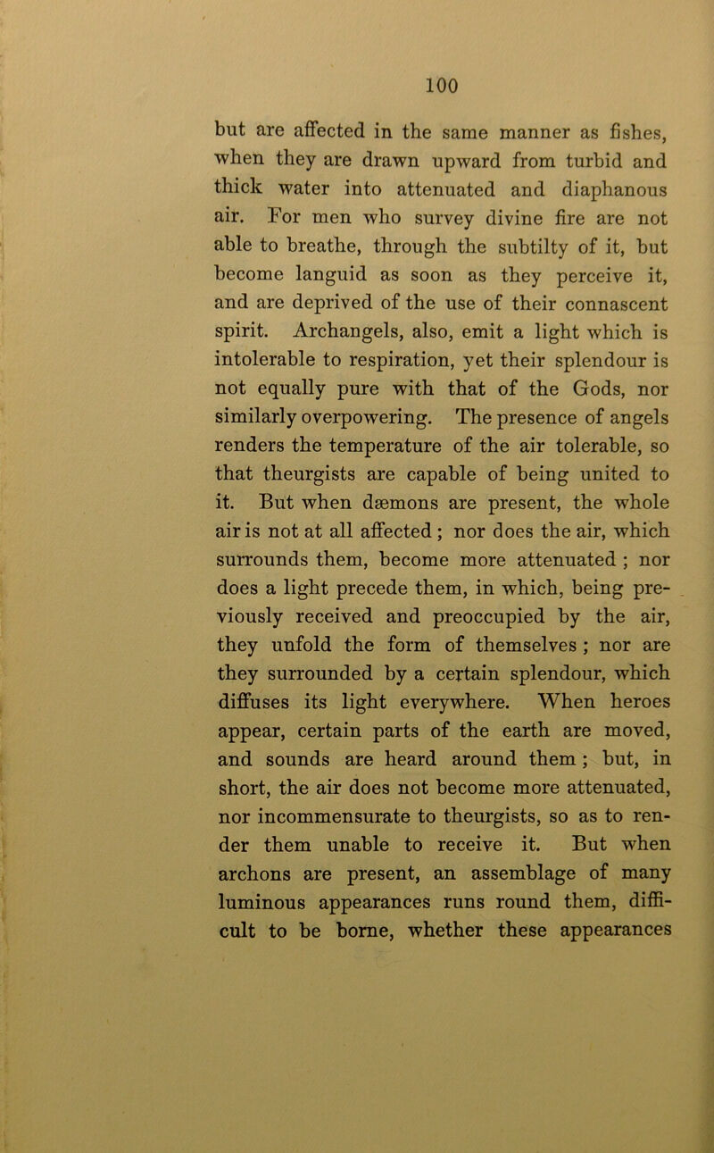 but are affected in the same manner as fishes, when they are drawn upward from turbid and thick water into attenuated and diaphanous air. For men who survey divine fire are not able to breathe, through the subtilty of it, but become languid as soon as they perceive it, and are deprived of the use of their connascent spirit. Archangels, also, emit a light which is intolerable to respiration, yet their splendour is not equally pure with that of the Gods, nor similarly overpowering. The presence of angels renders the temperature of the air tolerable, so that theurgists are capable of being united to it. But when daemons are present, the whole air is not at all affected; nor does the air, which surrounds them, become more attenuated ; nor does a light precede them, in which, being pre- viously received and preoccupied by the air, they unfold the form of themselves ; nor are they surrounded by a certain splendour, which diffuses its light everywhere. When heroes appear, certain parts of the earth are moved, and sounds are heard around them; but, in short, the air does not become more attenuated, nor incommensurate to theurgists, so as to ren- der them unable to receive it. But when archons are present, an assemblage of many luminous appearances runs round them, diffi- cult to be borne, whether these appearances