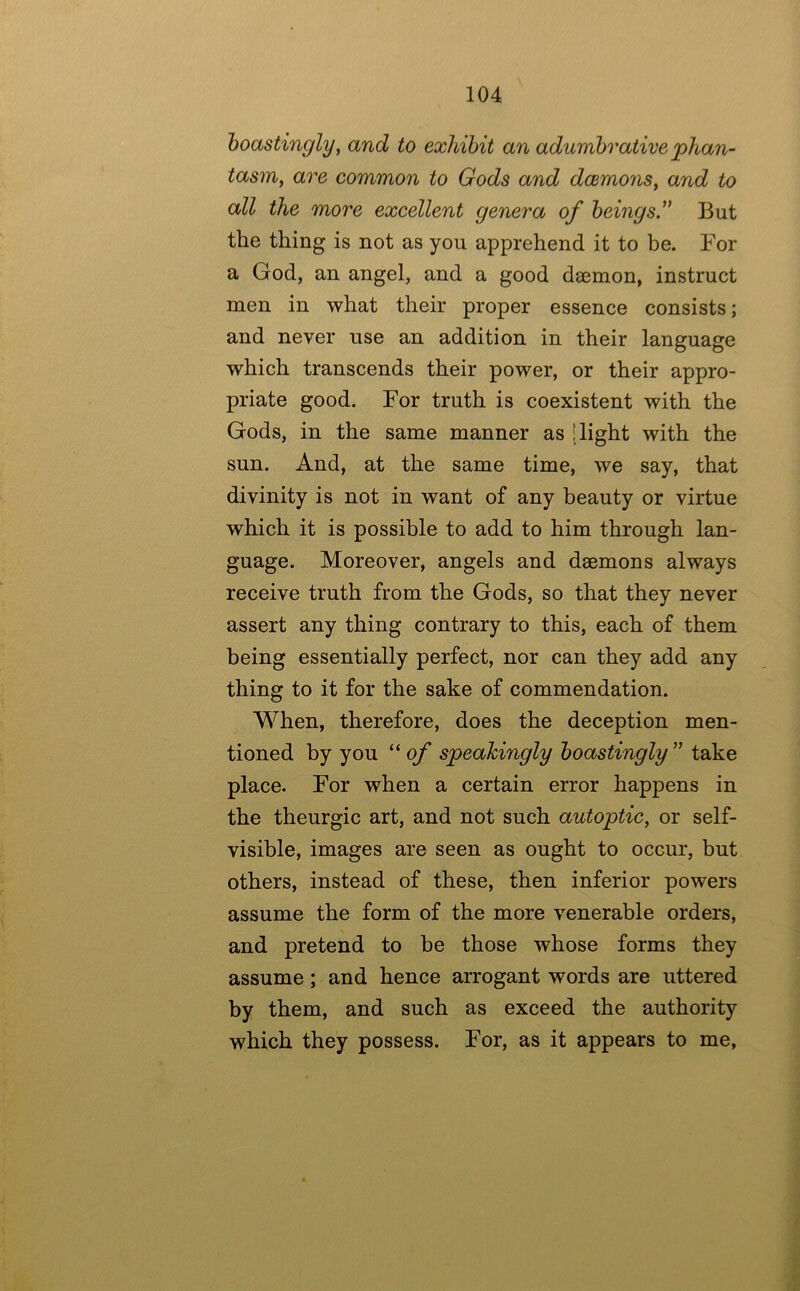 hoastingly^ and to exhibit an adumbrative phan- tasm^ are common to Gods and daemons^ and to all the more excellent genera of beings” But the thing is not as you apprehend it to be. For a God, an angel, and a good daemon, instruct men in what their proper essence consists; and never use an addition in their language which transcends their power, or their appro- priate good. For truth is coexistent with the Gods, in the same manner as [light with the sun. And, at the same time, we say, that divinity is not in want of any beauty or virtue which it is possible to add to him through lan- guage. Moreover, angels and daemons always receive truth from the Gods, so that they never assert any thing contrary to this, each of them being essentially perfect, nor can they add any thing to it for the sake of commendation. When, therefore, does the deception men- tioned by you “ of speakingly boastingly ” take place. For when a certain error happens in the theurgic art, and not such autoptic, or self- visible, images are seen as ought to occur, but others, instead of these, then inferior powers assume the form of the more venerable orders, and pretend to he those whose forms they assume; and hence arrogant words are uttered by them, and such as exceed the authority which they possess. For, as it appears to me.