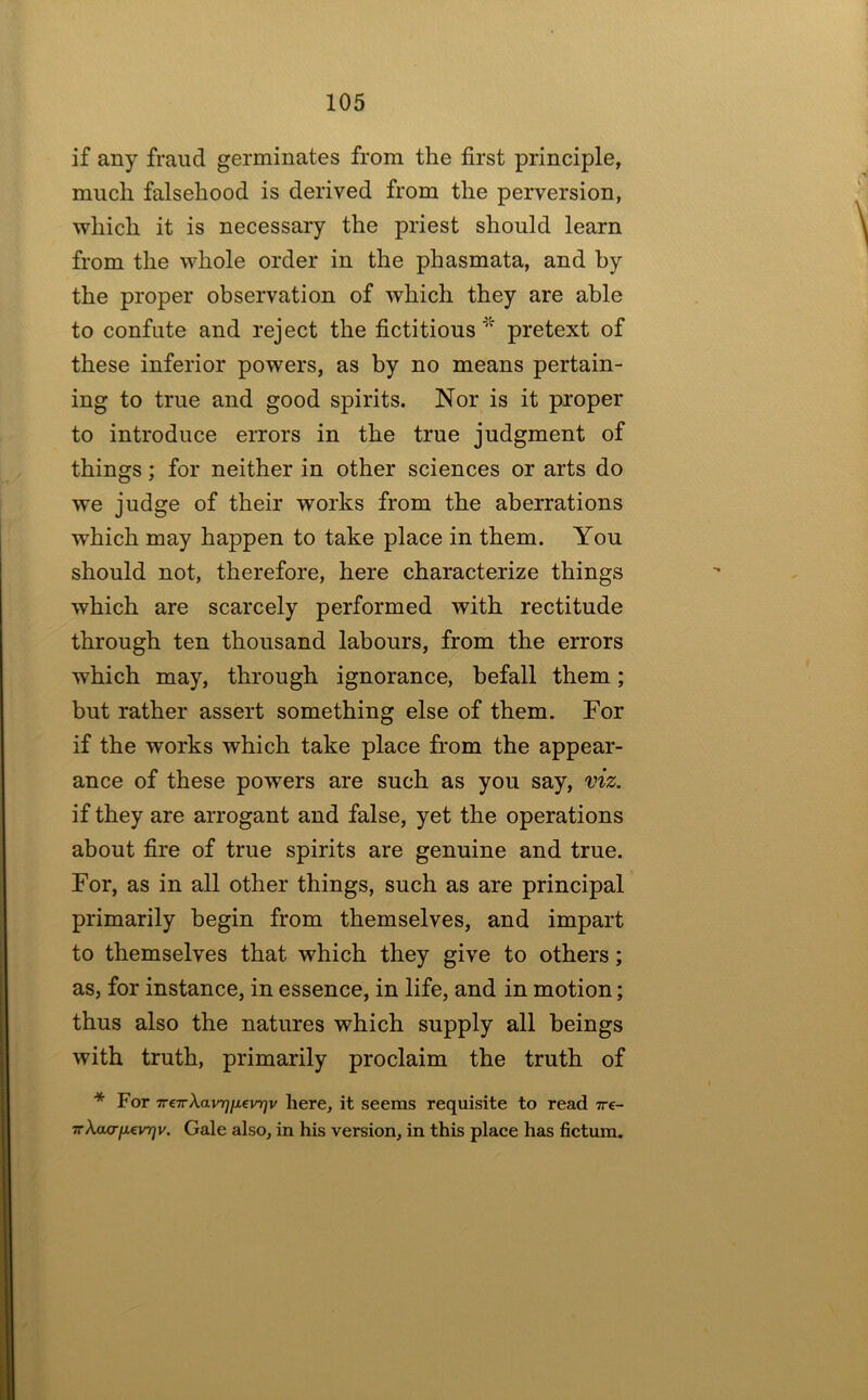 if any fraud germinates from the first principle, much falsehood is derived from the perversion, which it is necessary the priest should learn from the whole order in the phasmata, and by the proper observation of which they are able to confute and reject the fictitious^’’ pretext of these inferior powers, as by no means pertain- ing to true and good spirits. Nor is it proper to introduce errors in the true judgment of things; for neither in other sciences or arts do we judge of their works from the aberrations which may happen to take place in them. You should not, therefore, here characterize things which are scarcely performed with rectitude through ten thousand labours, from the errors which may, through ignorance, befall them; but rather assert something else of them. For if the works which take place from the appear- ance of these powers are such as you say, viz. if they are arrogant and false, yet the operations about fire of true spirits are genuine and true. For, as in all other things, such as are principal primarily begin from themselves, and impart to themselves that which they give to others; as, for instance, in essence, in life, and in motion; thus also the natures which supply all beings with truth, primarily proclaim the truth of * For Tr€TrXavT][X€irqv here, it seems requisite to read ire- irXaa-fievTjv. Gale also, in his version, in this place has fictum.