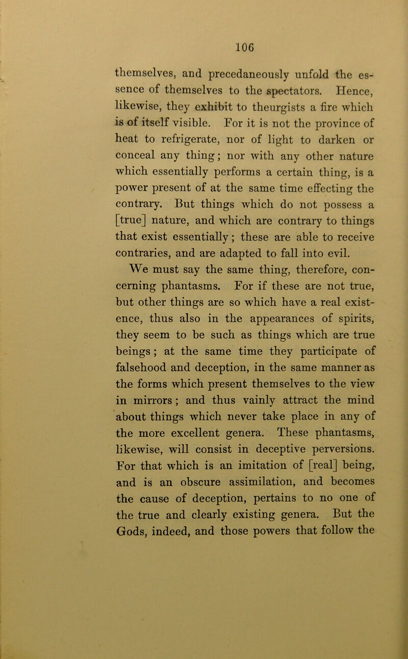 themselves, and precedaneously unfold the es- sence of themselves to the spectators. Hence, likewise, they exhibit to theurgists a fire which is of itself visible. For it is not the province of heat to refrigerate, nor of light to darken or conceal any thing; nor with any other nature which essentially performs a certain thing, is a power present of at the same time effecting the contrary. But things which do not possess a [true] nature, and which are contrary to things that exist essentially; these are able to receive contraries, and are adapted to fall into evil. We must say the same thing, therefore, con- cerning phantasms. For if these are not true, but other things are so which have a real exist- ence, thus also in the appearances of spirits, they seem to be such as things which are true beings; at the same time they participate of falsehood and deception, in the same manner as the forms which present themselves to the view in mirrors ; and thus vainly attract the mind about things which never take place in any of the more excellent genera. These phantasms, likewise, will consist in deceptive perversions. For that which is an imitation of [real] being, and is an obscure assimilation, and becomes the cause of deception, pertains to no one of the true and clearly existing genera. But the Gods, indeed, and those powers that follow the