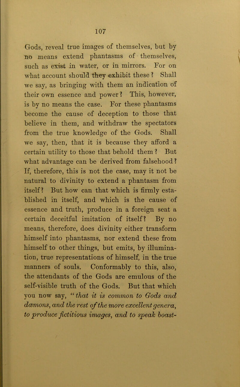 Gods, reveal true images of themselves, but by no means extend phantasms of themselves, such as exist in water, or in mirrors. For on what account should they exhibit these ? Shall we say, as bringing with them an indication of their own essence and power ? This, however, is by no means the case. For these phantasms become the cause of deception to those that believe in them, and withdraw the spectators from the true knowledge of the Gods. Shall we say, then, that it is because they afford a certain utihty to those that behold them ? But what advantage can be derived from falsehood? If, therefore, this is not the case, may it not be natural to divinity to extend a phantasm from itself? But how can that which is firmly esta- bhshed in itself, and which is the cause of essence and truth, produce in a foreign seat a certain deceitful imitation of itself? By no means, therefore, does divinity either transform himself into phantasms, nor extend these from himself to other things, but emits, by illumina- tion, true representations of himself, in the true manners of souls. Conformably to this, also, the attendants of the Gods are emulous of the self-visible truth of the Gods. But that which you now say, “ that it is common to Gods and dcemons, and the rest of the more excellent genera, to produce fictitious images, and to speak boast-