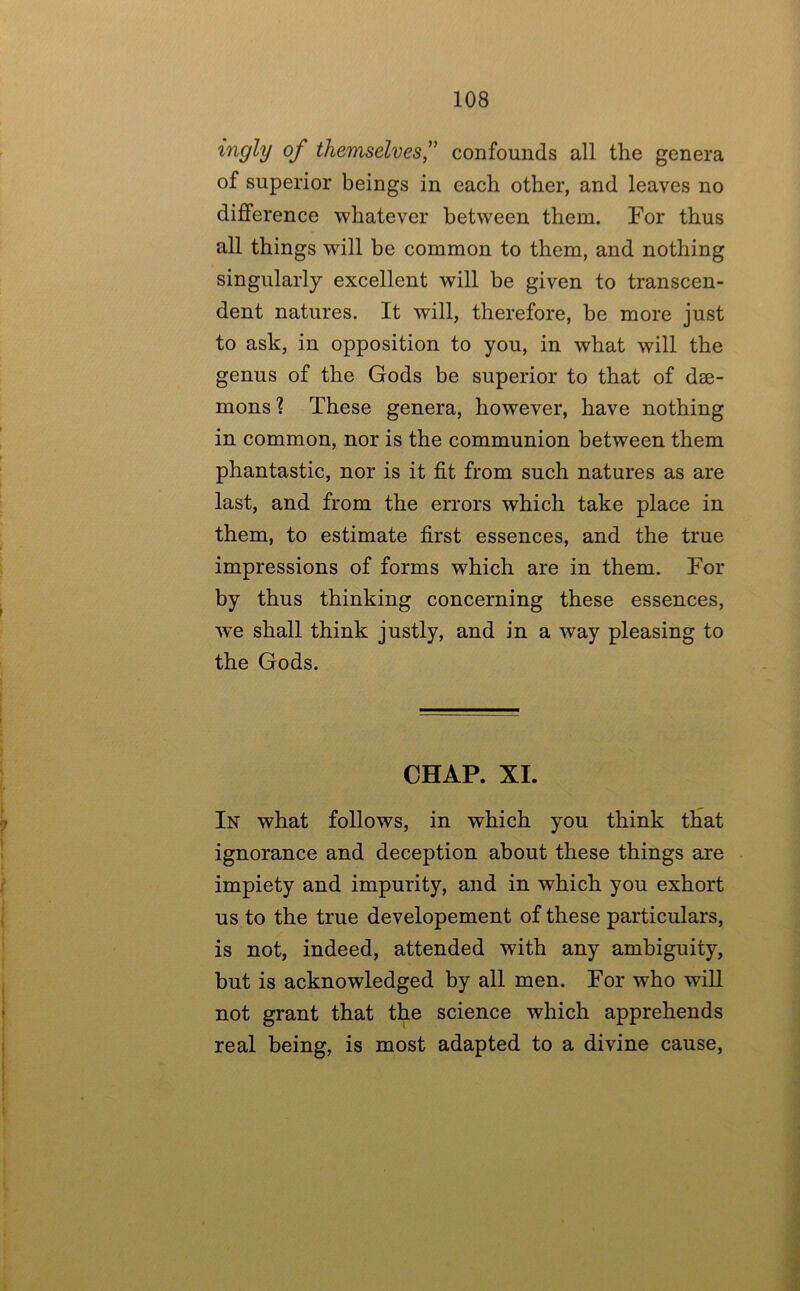 ingly of themselves,^' confounds all the genera of superior beings in each other, and leaves no difference whatever between them. For thus all things will be common to them, and nothing singularly excellent will he given to transcen- dent natures. It will, therefore, be more just to ask, in opposition to you, in what will the genus of the Gods be superior to that of dae- mons? These genera, however, have nothing in common, nor is the communion between them phantastic, nor is it fit from such natures as are last, and from the errors which take place in them, to estimate first essences, and the true impressions of forms which are in them. For by thus thinking concerning these essences, w’e shall think justly, and in a way pleasing to the Gods. CHAP. XI. In what follows, in which you think that ignorance and deception about these things are impiety and impurity, and in which you exhort us to the true developement of these particulars, is not, indeed, attended with any ambiguity, but is acknowledged by all men. For who will not grant that the science which apprehends real being, is most adapted to a divine cause.